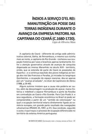 ÍNDIOS A SERVIÇO D’EL REI:
      MANUTENÇÃO DA POSSE DAS
    TERRAS INDÍGENAS DURANTE O
 AVANÇO DA EMPRESA PASTORIL NA
CAPITANIA DO CEARÁ (C.1680-1720).
                                                Lígio de Oliveira Maia



   A capitania do Ceará - diferente da antiga sede adminis-
trativa colonial, Bahia, de Pernambuco, e mesmo sua vizinha
mais ao norte, a capitania do Rio Grande - conheceu sua ocu-
pação histórica por lusos e brasílicos apenas tardiamente. En-
tre a atenção governativa através de avanços de conquista
dispensada ao imenso Maranhão no século XVII - território,
então, que se estendia de parte do Ceará às possessões de
Espanha -; e a contínua expulsão dos povos indígenas ao lon-
go dos rios São Francisco e Paraíba, já iniciadas no longínquo
Quinhentos, a ocupação do espaço cearense, deu-se apenas
por um “avanço arrastado”, no dizer de Capistrano de Abreu
(1988, p.39-40).
   Alguns autores insistem que a causa não poderia ser ou-
tra, além da desvantagem na produção do açúcar, marca his-
tórica e indelével a separar Pernambuco e parte da Paraíba
em contradição ao Ceará e Rio Grande. Para Caio Prado Jr. e
seus seguidores, a formação econômica no Brasil só pode ser
compreendida a partir de um “sentido da colonização” na
qual a ocupação territorial estaria diretamente ligada ao co-
mércio europeu, em grande parte resultado das navegações
ultramarinas (PRADO JR.,1997, p.31). Essa condição, segundo
o autor, é que traçou o processo de ocupação diferenciado no
território da extensa América portuguesa.


            NA MATA DO SABIÁ: CONTRIBUIÇÕES SOBRE A PRESENÇA INDÍGENA NO CEARÁ – 61
 