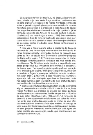Esse aspecto da tese de Prado Jr., no Brasil, apesar das crí-
ticas,1 ainda hoje, tem certa força analítica, particularmen-
te para explicar a ocupação da região Nordeste, enfeixada
entre a pecuária (produção extensiva e subsidiária da mo-
nocultura açucareira) e a produção e exportação do açúcar
dos engenhos de Pernambuco e Bahia, cuja opulência já foi
contada e descrita por Antonil no clássico Cultura e opulên-
cia do Brasil, por suas drogas e minas (1711). Dessa vertente,
sobressai um tipo de história explicada apenas em seus mar-
cos estruturais cujas temáticas estão quase sempre atreladas
ao europeu, centro irradiador, cujas forças conformaram a
tudo e a todos.
    A meu ver, a historiograﬁa sobre a capitania do Ceará se
ressente de uma síntese que leve em conta os limites do al-
cance dessas explicações acerca da estrutura da pecuária, nas-
cente ao ﬁnal do século XVII. É como se o conselho perspicaz
do historiador inglês, E. P. Thompson em apontar os limites
na relação estrutura/evento, estivesse até hoje sendo des-
considerado: “La Structure ainda domina a experiência, mas
dessa perspectiva sua inﬂuência determinada é pequena”,
de forma que, “as maneiras pelas quais qualquer geração
viva, em qualquer ‘agora’, ‘manipula’ a experiência, desaﬁam
a previsão e fogem a qualquer deﬁnição estreita da deter-
minação” (1981, p.182-189). É essa “experiência humana”,
apontada pelo marxista inglês, que deve ser levada em conta
nas ações humanas com seu signiﬁcado mais profundo, logo,
muito além de simples reﬂexos estruturais.
    A explicação estrutural da pecuária tem levado até mesmo
alguns pesquisadores a atrelar a história dos índios na, hoje,
região Nordeste, ao processo de avanço das áreas pastoris,
sem levar em conta de maneira detida a experiência histórica
de suas ações (DANTAS et alli, 1992, p.431).2 A formação da
pecuária e a ocupação territorial através das datas de sesma-
rias serão aqui analisadas apontando os limites de seus efei-
tos modiﬁcadores demonstrando que, mesmo no âmago de
uma lógica territorial expansionista, os índios agiram buscan-
do seus próprios interesses, construindo por suas ações um
outro sentido da colonização, ainda, que continuassem em
condição de dominação.


62 – LÍGIO DE OLIVEIRA MAIA
 