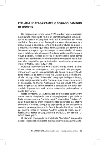 PECUÁRIA NO CEARÁ: CAMINHO DO GADO, CAMINHO
DE HOMENS

    De origens que remontam a 1375, em Portugal, e embasa-
das nas Ordenações do Reino, as sesmarias tiveram uma apli-
cação adaptada à Conquista no Brasil. Concedidas em nome
do Rei ao Sesmeiro – em Portugal era assim chamado o fun-
cionário que a concedia, sendo no Brasil o titular da posse -,
a cláusula essencial que dava forma jurídica ao domínio do
Soberano era a prerrogativa de que na ausência de cultivo no
prazo estabelecido (cinco anos), a terra voltava à Coroa para
novos pedidos. Isentos de foros, o dízimo pago pelas terras
doadas era também marca indelével nas concessões reais, fos-
sem elas requeridas por autoridades, missionários e mesmo
índios (FAORO, 1997, p.123-127).
    Durante todo o século XVII, a capitania do Ceará se cons-
tituiu como um entreposto, uma guarnição de passagem:
inicialmente, como uma possessão da Coroa na proteção de
toda extensão do território do Rio Grande para além da pro-
víncia do Jaguaribe, “infestada” de grupos indígenas hostis,
e sob perigo constante dos franceses que comerciavam com
os Potiguara, no litoral. Apenas ao ﬁnal do século XVII, com
certa organização administrativa e concessões de datas ses-
mariais, é que se tem início a uma sistemática política de ocu-
pação territorial.
    Neste contexto, as autoridades colonialistas apontavam
numa mesma direção de que a ocupação para a pecuária se
faria somente com a “desinfestação” dos índios “bárbaros”,
cujas hostilidades eram impedimentos concretos da efetiva
economia nascente. É o que se depreende de uma expedição
enviada pelo capitão-mor do Ceará, Fernão Carrilho, para fa-
zer guerra contra os Paiacu e “outros índios de corso, que in-
festavam as terras do Jaguaribe e Banabuiú”, em 1694 (STU-
DART, 2001, p.97).
    O discurso construído da indistinta “barbárie” acerca dos
grupos indígenas é um claro exemplo da violência generaliza-



            NA MATA DO SABIÁ: CONTRIBUIÇÕES SOBRE A PRESENÇA INDÍGENA NO CEARÁ – 63
 