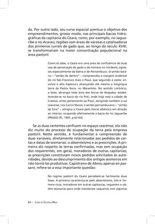 da. Por outro lado, seu curso espacial acentua o objetivo dos
empreendimentos, grosso modo, nas principais bacias hidro-
gráﬁcas da capitania do Ceará, como, por exemplo, no Jagua-
ribe e no Acaraú; regiões com áreas de várzeas e catalisadoras
dos primeiros currais de gado que, ao longo do século XVIII,
se transformariam na maior concentração populacional na
área pastoril.

                  Como se sabe, o Ceará era uma área de conﬂuência de duas
                  vias de penetração de gado e de homens no nordeste, egres-
                  sos especialmente da Bahia e de Pernambuco. O sertão baia-
                  no – “sertão de dentro” – compreendia a margem ocidental
                  do rio São Francisco mais o Piauí, que seguindo a oeste, en-
                  volvia o alto Itapecuru alcançando até mesmo a longínqua
                  terra de Pastos Bons, no Maranhão. No sentido contrário,
                  a leste, abrangia toda área das Serras de Ibiapaba, estabe-
                  lecendo-se na bacia do rio Poti, onde hoje está a cidade de
                  Crateús, antes pertencente ao Piauí, atingindo também o sul
                  cearense, nos Cariris Novos; o sertão pernambucano – “sertão
                  de fora” – atingira o Ceará pelo litoral atlântico em direção
                  ao interior, ocupando efetivamente a bacia do rio Jaguaribe
                  (PRADO JR., 1997, p.62-63).


   Se as duas vertentes conﬂuem no espaço cearense, ela não
diz muito do processo de ocupação da terra pela empresa
pastoril. Neste sentido, é fundamental a compreensão de
duas variáveis, diretamente relacionadas aos pedidos de car-
tas e datas de sesmarias: o absenteísmo e as prescrições. A pri-
meira diz respeito às terras conﬁrmadas, mas sem ocupação
dos requerentes, em geral, moradores de outras capitanias;
as prescrições constituíam novos pedidos solicitados às auto-
ridades, devido ao descumprimento dos antigos sesmeiros em
não torná-las produtivas. Capistrano de Abreu apenas en pas-
sant, refere-se a essa importante questão:

                  No regime pastoril do Ceará percebem-se facilmente duas
                  fases. A primeira caracteriza-se pelo absenteísmo, isto é: ho-
                  mens ricos, moradores em outras capitanias, requerem e ob-
                  têm sesmarias para onde mandaram vaqueiros com algumas



64 – LÍGIO DE OLIVEIRA MAIA
 