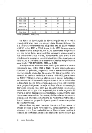 1790-1799              28      12       07          47
   1800-1809              12      02       04          18
   1810-1819              47      08       34          89
   1820-1824              26      00       01          27
 Sem deﬁnição                 -   -        -           10
   Total Geral          2.246     76      140         2.472
Fonte: (PINHEIRO, 2006, p. 9).


    De todas as solicitações de terras requeridas, 91% delas
eram justiﬁcadas para uso da pecuária. O absenteísmo, isto
é, a solicitação de terras não ocupadas, era de quase metade
(45,6%) entre 1679 e 1700. A partir de 1701 há uma queda
no absenteísmo atingindo, em 1720, patamares insigniﬁcan-
tes; por outro lado, as prescrições somavam apenas quatro,
nos vinte e um anos iniciais, aumentando para trinta e um
nos dez anos seguintes, totalizando cinqüenta e quatro entre
1679-1720, e também apresentando números insigniﬁcantes
a partir de 1740 (PINHEIRO, 2006, p. 9-12).
    A relação entre absenteísmo e prescrições nas datas sesma-
riais revela que, entre 1700 e 1720, há uma diminuição con-
siderável da primeira, sugerindo que as terras efetivamente
estavam sendo ocupadas. Já o aumento das prescrições com-
paradas ao período inicial (de 4 entre 1679-1700, para 54 en-
tre 1700-1720) demonstra a atenção com que as autoridades
locais estavam dispensando ao processo das terras solicitadas.
É desta fase que se tem o mais agudo conﬂito entre sesmei-
ros e grupos indígenas, ou seja, na fase efetiva da ocupação
das terras e maior rigor com que as autoridades colonialistas
passaram a se ocupar com as prescrições. Ainda, segundo Pi-
nheiro, a partir dos representantes locais, especialmente capi-
tães-mores e camaristas fundou-se, deliberadamente e contra
a legislação em vigor, uma forma de “violência instituciona-
lizada” contra os grupos indígenas paulatinamente expulsos
de seus territórios.
    Não se deve esquecer que essa fase de conﬂitos deu-se no
âmago do que alguns historiadores, apressadamente, deno-
minaram como Guerra dos Bárbaros. Na capitania do Ceará,
todavia, os conﬂitos na ribeira do Jaguaribe demonstram que


66 – LÍGIO DE OLIVEIRA MAIA
 