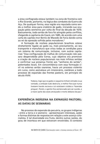 a área conﬂagrada estava também na zona de fronteira com
o Rio Grande, portanto, na lógica dos combates da Guerra do
Açu. De qualquer forma, essa região era reputada como sen-
do a melhor área para criatório de gado, iniciando sua ocu-
pação pelos sesmeiros por volta do ﬁnal da década de 1670.
Basicamente, todo sertão de fora foi atingido pelos conﬂitos,
chegando à capitania do Ceará, em 1685, de acordo com uma
carta do capitão-mor Bento de Macedo de Faria dando conta
ao rei da opressão sofrida pelos moradores.4
    A formação de núcleos populacionais brasílicos esteve
diretamente ligada ao gado ou, mais precisamente, ao seu
transporte e manufatura que criou todas as condições para
um sistema de comunicação, inclusive, com outras capita-
nias.5 Essa conﬁguração de malhas de comunicação não pas-
sara despercebida pela Coroa, cujo objetivo era promover
a criação de núcleos populacionais nos mais ínﬁmos sertões
e conﬁrmar sua presença frente aos “senhores do sertão”,
potentados locais. Em concomitância com essa formação ci-
vil no extenso sertão cearense, havia um processo violento
em curso, como assinalava um missionário, coetâneo a todo
processo de expansão das frentes pastoris, em princípio do
século XVIII:

            Todavia, logo que os gados e vaqueiros tinham entrado à sua
            vontade, a ambição tudo destruíra, e melhor fora que nunca
            tivessem havido escravos e só existissem cristãos e ‘fazendas
            pingues’. Porém, o gentio fora sentenciado sem ser ouvido, e
            a maior parte das vezes atraiçoado e morto debaixo da paz.6



EXPERIÊNCIA INDÍGENA NA EXPANSÃO PASTORIL:
AS DATAS DE SESMARIAS

   No processo de expansão da pecuária, os grupos indígenas
- entre a terra e o sesmeiro - apresentavam interesses, ações
e formas distintas de respostas em relação a este avanço colo-
nialista. E tal diversidade era fruto, dentre outras razões, do
grau de incerteza em que estiveram envolvidos. O contexto



            NA MATA DO SABIÁ: CONTRIBUIÇÕES SOBRE A PRESENÇA INDÍGENA NO CEARÁ – 67
 
