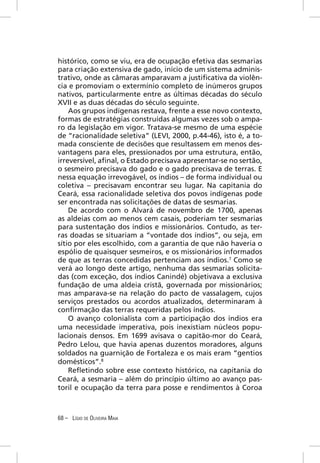 histórico, como se viu, era de ocupação efetiva das sesmarias
para criação extensiva de gado, início de um sistema adminis-
trativo, onde as câmaras amparavam a justiﬁcativa da violên-
cia e promoviam o extermínio completo de inúmeros grupos
nativos, particularmente entre as últimas décadas do século
XVII e as duas décadas do século seguinte.
    Aos grupos indígenas restava, frente a esse novo contexto,
formas de estratégias construídas algumas vezes sob o ampa-
ro da legislação em vigor. Tratava-se mesmo de uma espécie
de “racionalidade seletiva” (LEVI, 2000, p.44-46), isto é, a to-
mada consciente de decisões que resultassem em menos des-
vantagens para eles, pressionados por uma estrutura, então,
irreversível, aﬁnal, o Estado precisava apresentar-se no sertão,
o sesmeiro precisava do gado e o gado precisava de terras. E
nessa equação irrevogável, os índios – de forma individual ou
coletiva – precisavam encontrar seu lugar. Na capitania do
Ceará, essa racionalidade seletiva dos povos indígenas pode
ser encontrada nas solicitações de datas de sesmarias.
    De acordo com o Alvará de novembro de 1700, apenas
as aldeias com ao menos cem casais, poderiam ter sesmarias
para sustentação dos índios e missionários. Contudo, as ter-
ras doadas se situariam a “vontade dos índios”, ou seja, em
sítio por eles escolhido, com a garantia de que não haveria o
espólio de quaisquer sesmeiros, e os missionários informados
de que as terras concedidas pertenciam aos índios.7 Como se
verá ao longo deste artigo, nenhuma das sesmarias solicita-
das (com exceção, dos índios Canindé) objetivava a exclusiva
fundação de uma aldeia cristã, governada por missionários;
mas amparava-se na relação do pacto de vassalagem, cujos
serviços prestados ou acordos atualizados, determinaram à
conﬁrmação das terras requeridas pelos índios.
    O avanço colonialista com a participação dos índios era
uma necessidade imperativa, pois inexistiam núcleos popu-
lacionais densos. Em 1699 avisava o capitão-mor do Ceará,
Pedro Lelou, que havia apenas duzentos moradores, alguns
soldados na guarnição de Fortaleza e os mais eram “gentios
domésticos”.8
    Reﬂetindo sobre esse contexto histórico, na capitania do
Ceará, a sesmaria – além do princípio último ao avanço pas-
toril e ocupação da terra para posse e rendimentos à Coroa



68 – LÍGIO DE OLIVEIRA MAIA
 