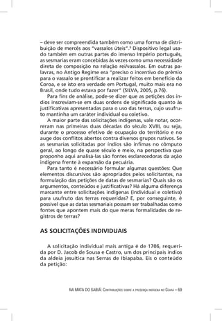 – deve ser compreendida também como uma forma de distri-
buição de mercês aos “vassalos úteis”.9 Dispositivo legal usa-
do também em outras partes do imenso Império português,
as sesmarias eram concebidas às vezes como uma necessidade
direta de composição na relação rei/vassalos. Em outras pa-
lavras, no Antigo Regime era “preciso o incentivo do prêmio
para o vassalo se prontiﬁcar a realizar feitos em benefício da
Coroa, e se isto era verdade em Portugal, muito mais era no
Brasil, onde tudo estava por fazer” (SILVA, 2005, p.76).
    Para ﬁns de análise, pode-se dizer que as petições dos ín-
dios inscreviam-se em duas ordens de signiﬁcado quanto às
justiﬁcativas apresentadas para o uso das terras, cujo usufru-
to mantinha um caráter individual ou coletivo.
    A maior parte das solicitações indígenas, vale notar, ocor-
reram nas primeiras duas décadas do século XVIII, ou seja,
durante o processo efetivo de ocupação do território e no
auge dos conﬂitos abertos contra diversos grupos nativos. Se
as sesmarias solicitadas por índios são ínﬁmas no cômputo
geral, ao longo de quase século e meio, na perspectiva que
proponho aqui analisá-las são fontes esclarecedoras da ação
indígena frente à expansão da pecuária.
    Para tanto é necessário formular algumas questões: Que
elementos discursivos são apropriados pelos solicitantes, na
formulação das petições de datas de sesmarias? Quais são os
argumentos, conteúdos e justiﬁcativas? Há alguma diferença
marcante entre solicitações indígenas (individual e coletiva)
para usufruto das terras requeridas? E, por conseguinte, é
possível que as datas sesmariais possam ser trabalhadas como
fontes que apontem mais do que meras formalidades de re-
gistros de terras?


AS SOLICITAÇÕES INDIVIDUAIS

   A solicitação individual mais antiga é de 1706, requeri-
da por D. Jacob de Sousa e Castro, um dos principais índios
da aldeia jesuítica nas Serras de Ibiapaba. Eis o conteúdo
da petição:




            NA MATA DO SABIÁ: CONTRIBUIÇÕES SOBRE A PRESENÇA INDÍGENA NO CEARÁ – 69
 