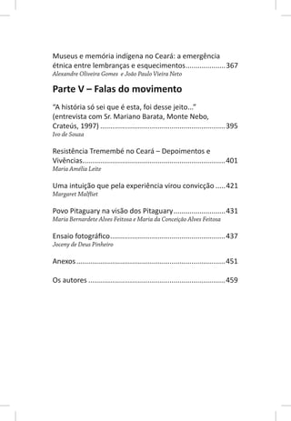 Museus e memória indígena no Ceará: a emergência
étnica entre lembranças e esquecimentos ....................367
Alexandre Oliveira Gomes e João Paulo Vieira Neto

Parte V – Falas do movimento
“A história só sei que é esta, foi desse jeito...”
(entrevista com Sr. Mariano Barata, Monte Nebo,
Crateús, 1997) ...............................................................395
Ivo de Souza

Resistência Tremembé no Ceará – Depoimentos e
Vivências........................................................................401
Maria Amélia Leite

Uma intuição que pela experiência virou convicção .....421
Margaret Malfliet

Povo Pitaguary na visão dos Pitaguary .......................... 431
Maria Bernardete Alves Feitosa e Maria da Conceição Alves Feitosa

Ensaio fotográﬁco ..........................................................437
Joceny de Deus Pinheiro

Anexos ...........................................................................451

Os autores .....................................................................459
 