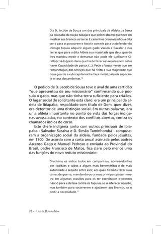 Diz D. Jacobe de Souza um dos principais da Aldeia da Serra
                  da Ibiapaba da nação tabajara que pelo trabalho que teve em
                  mostrar aos brancos as terras E caminhos circunvizinhos a dita
                  serra para as povoarem e Assistir com ele para os defender do
                  inimigo tapuia adquirir algum gado Vacum e Cavalar e nas
                  terras que para a dita Aldeia sua majestade que deus guarde
                  lhes mandou medir e demarcar não pode ele suplicante Ci-
                  rallo [criá-lo] pelo dano que há de fazer as lavouras nem nelas
                  haver Capacidade de pastos (...). Pede a Vossa mercê que em
                  remuneração dos serviços que há feito a sua majestade que
                  deus guarde a esta capitania lhe faça mercê para ele suplican-
                  te e seus descendentes.10


   O pedido de D. Jacob de Sousa teve o aval de uma certidão
“que apresentou de seu missionário” conﬁrmando que pos-
suía o gado, mas que não tinha terra suﬁciente para criá-los.
O lugar social do solicitante está claro: era um principal da al-
deia de Ibiapaba, respaldado com título de Dom, quer dizer,
era detentor de uma distinção social. Em outras palavras, era
uma aldeia importante no ponto de vista das forças indíge-
nas avassaladas, no contexto dos conﬂitos abertos, contra os
chamados índios de corso.
   Este chefe indígena junto com outros principais de Ibia-
paba - Salvador Saraiva e D. Simão Taminhombá - compuse-
ram a organização social da aldeia, fundada pelos jesuítas,
em 1700. De acordo com a carta anual assinada pelos padres
Ascenso Gago e Manuel Pedroso e enviada ao Provincial do
Brasil, padre Francisco de Matos, ﬁca claro pelo menos uma
das funções do novo reduto missionário:

                  Dividimos os índios todos em companhias, nomeando-lhes
                  por capitães e cabos a alguns mais beneméritos e de mais
                  autoridade e séqüito entre eles; aos quais ﬁzemos fazer suas
                  caixas de guerra, mandando-os os seus principais passar mos-
                  tra em algumas ocasiões para os ter exercitados e prontos
                  não só para a defesa contra os Tapuias, se se oferecer ocasião,
                  mas também para socorrerem e ajudarem aos Brancos, se o
                  pedir a necessidade.11




70 – LÍGIO DE OLIVEIRA MAIA
 