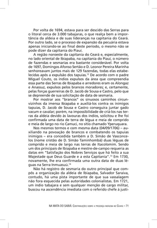 Por volta de 1694, estava para ser descido das Serras para
o litoral cerca de 3.000 tabajaras, o que realça bem a impor-
tância da aldeia e de suas lideranças na capitania do Ceará.
Por outro lado, se o processo de expansão da pecuária estava
apenas iniciando-se ao ﬁnal deste período, o mesmo não se
pode dizer da capitania do Piauí.
    A região noroeste da capitania do Ceará e, especialmente,
no lado oriental de Ibiapaba, na capitania do Piauí, o número
de fazendas e sesmarias era bastante considerável. Por volta
de 1697, Domingos Afonso Sertão e D. Leonor Pereira Marinha
senhoreavam juntos mais de 129 fazendas, todas elas estabe-
lecidas após a expulsão dos tapuias.12 De acordo com o padre
Miguel Couto, os índios expulsos da área que compreendia
essa parte das Serras de Ibiapaba e arredores eram os Alongaz
e Anassuz, expulsos pelos brancos moradores; e, certamente,
pelas forças guerreiras de D. Jacob de Sousa e Castro, pelo que
se depreende de sua solicitação de data de sesmaria.
    Por mostrar aos “brancos” os sinuosos caminhos circun-
vizinhos da imensa Ibiapaba e auxiliá-los contra os inimigos
tapuias, D. Jacob de Sousa e Castro conseguira juntar gado
vacum e cavalar; porém, na impossibilidade de criá-los nas ter-
ras da aldeia devido às lavouras dos índios, solicitou e lhe foi
conﬁrmada uma data de terra de légua e meia de comprido
e meia de largo no rio Camuci, no sítio chamado Yperuquara.
    Nos mesmos termos e com mesma data (04/09/1706) – au-
xiliando na povoação de brancos e combatendo os tapuias
inimigos – era concedida também a D. Simão de Vasconce-
los (nome cristão de D. Simão Taminhombá) duas léguas de
comprido e meia de largo nas terras de Itacolomim. Sendo
um dos principais de Ibiapaba e mestre-de-campo requeria as
datas em “Satisfação dos Nobres Serviços que há feito a sua
Majestade que Deus Guarde e a esta Capitania”.13 Em 1730,
novamente, lhe era conﬁrmada uma outra data de duas lé-
guas na Serra Inmuasuú.14
    Não há registro de sesmaria do outro principal que com-
pôs a organização da aldeia de Ibiapaba, Salvador Saraiva,
contudo, há uma pista importante de que sua vassalagem
não fora esquecida pelas autoridades colonialistas. Em 1721,
um índio tabajara e sem qualquer menção de cargo militar,
buscou na ascendência imediata com o referido chefe à justi-



             NA MATA DO SABIÁ: CONTRIBUIÇÕES SOBRE A PRESENÇA INDÍGENA NO CEARÁ – 71
 
