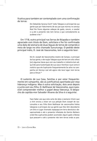ﬁcativa para também ser contemplado com uma conﬁrmação
de terras:
                  Diz Sebastião Saraiva Contº índio Tabajara e principal da sua
                  gente que por falecimento de seu pai que morreu no serviço
                  Real lhe ﬁcara algumas cabeças de gado, vacum, e cavalar
                  e q até o presente não tem terras a que comodamente as
                  pudesse criar.15


   Em 1718, outro principal nas Serras de Ibiapaba e também
agraciado com título de Dom, solicitara e lhe foi conﬁrmada
uma data de sesmaria de duas léguas de terras de comprido e
meia de largo no sítio chamado Sunununga. O pedido deste
principal índio, D. José de Vasconcelos, tem o seguinte teor:


                  Diz D. Jozeph de Vasconcellos mestre de Campo, e principal
                  da Sua gente, e de nação Tabajara que ele tem em sítio olheo
                  [sic] algumas Vacas que com seu trabalho e indústria tem ad-
                  quirido para Sustentação de sua casa e famílias e que como é
                  notório que ele Suplicante frequentemente Se acha na cam-
                  panha em Serviço real até agora não teve lugar nem terras
                  para a Situar.16


    O sustento de sua Casa, famílias e por estar frequente-
mente em campanha, são as justiﬁcativas apontadas por essa
liderança indígena. Mas é outra solicitação, dois anos depois
e junto com seu ﬁlho, D. Balthazar de Vasconcelos, que é pos-
sível compreender melhor o papel dessa liderança. O despa-
cho do capitão-mor Salvador Álvares da Silva é o seguinte:


                  Faço Saber aos que esta carta de data e sesmaria Virem que
                  a mim enviou a dizer em sua petição Dom Jozeph de vas-
                  concellos e seu Filho Dom Balthazar de vasconcellos Índios
                  tabajaras e principais da sua gente que Eles têm descoberto
                  um Sitio e Lugar chamado Jopepapa em terra devoluta e de-
                  saproveitada e até o presente infestada do Gentio Bárbaro
                  onde Eles suplicantes podem acomodar algum gado e Bestas
                  que possuem e até o presente não tem terras onde os pos-




72 – LÍGIO DE OLIVEIRA MAIA
 