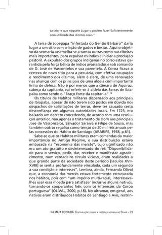 sa criar e que naquele Lugar o podem fazer Suﬁcientemente
            com utilidade dos dízimos reais.17

    A terra de Jopepapa “infestada do Gentio Bárbaro” daria
lugar a um sítio com criação de gados e bestas. Aqui o objeti-
vo da sesmaria assemelha-se a tantas outras como nas ribeiras
mais importantes, para expulsar os índios e iniciar a produção
pastoril. A expulsão dos grupos indígenas no corso estava ga-
rantida pela força bélica de índios avassalados e sob comando
de D. José de Vasconcelos e sua parentela. À Coroa ﬁcava a
certeza de novo sítio para a pecuária, com efetiva ocupação
e rendimento dos dízimos, além é claro, de uma renovação
nas alianças com os principais de uma aldeia com importante
linha de defesa. Não é por menos que a câmara de Aquiraz,
cabeça da capitania, vai referir-se à aldeia das Serras de Ibia-
paba como sendo o “Braço forte da capitania”.18
    Os títulos de Hábitos militares dispensado aos principais
de Ibiapaba, apesar de não terem sido postos em dúvida nos
despachos de solicitações de terras, deve ter causado certa
desconﬁança em algumas autoridades locais. Em 1723, era
baixado um decreto concedendo, de acordo com uma resolu-
ção anterior, não apenas o tratamento de Dom aos principais
José de Vasconcelos, Salvador Saraiva e Filipe de Sousa, mas
também outras regalias como tenças de 20 mil réis anuais pe-
las concessões do Hábito de Santiago (ARARIPE, 1958, p.61).
    Sabe-se que os Hábitos militares eram comendas da maior
importância no Antigo Regime, e sua distribuição estava
embasada na “economia das mercês”, cujo signiﬁcado não
era um ato gratuito e desinteressado do rei: “Disponibilida-
de para o serviço, pedir, dar, receber e manifestar agrade-
cimento, num verdadeiro círculo vicioso, eram realidades a
que grande parte da sociedade deste período [séculos XVII-
XVIII] se sentia profundamente vinculada, cada um segundo
a sua condição e interesses”. Lembra, ainda, Fernanda Olival
que, a economia das mercês estava fortemente estruturada
nos hábitos, pois com “um império multi-racial, interessava-
lhes usar essa moeda para satisfazer inclusive alguns nativos,
tornando-os cooperantes ﬁéis com os interesses da Coroa
portuguesa” (OLIVAL, 2000, p.18). No ultramar, em geral, aos
nativos eram distribuídos Hábitos de Santiago e Avis, restrin-



             NA MATA DO SABIÁ: CONTRIBUIÇÕES SOBRE A PRESENÇA INDÍGENA NO CEARÁ – 73
 