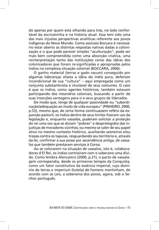 do apenas por quem está olhando para trás, no lado confor-
tável da escrivaninha e na história atual. Essa tem sido uma
das mais injustas perspectivas analíticas referente aos povos
indígenas do Novo Mundo. Como assinala Boccara é necessá-
rio estar aberto às distintas respostas nativas dadas à coloni-
zação e o que pode parecer simples “aculturação”, pode ser
mais bem compreendida como uma absorção criativa, uma
reinterpretação tanto das instituições como das idéias dos
colonizadores que foram re-signiﬁcadas e apropriadas pelos
índios na complexa situação colonial (BOCCARA, 2006).
    O ganho material (terras e gado vacum) conseguido por
algumas lideranças afasta a idéia do índio puro, defensor
incondicional de sua “cultura” – aqui empregada como um
conjunto substantivista e imutável de seus costumes. O caso
é que os índios, como agentes históricos, também estavam
participando dos meandros coloniais, buscando a partir de
suas inserções vantagens para si e seus grupos de liderados.
    De modo que, longe de qualquer passividade ou “subordi-
nação/adequação ao modo de vida europeu” (PINHEIRO, 2000,
p.53), mesmo que, de certa forma continuassem reféns da ex-
pansão pastoril, os índios dentro de seus limites ﬁzeram uso da
legislação e, enquanto vassalos, puderam solicitar a proteção
do rei uma vez que se diziam “pobres” e desprotegidos das in-
justiças de moradores vizinhos; ou mesmo se valer de seu papel
ativo no mesmo contexto histórico, auxiliando sesmeiros e/ou
tropas contra os tapuias, resguardando seu território e, através
da lei, conﬁrmar à sua posse por ascendência antiga, de vassa-
los que também prestaram serviços à Coroa.
    Ao se colocarem na situação de vassalos, isto é, colabora-
dores d’El Rei, os índios contraíram com o soberano uma dívi-
da. Como lembra Alencastro (2000, p.21), o pacto de vassala-
gem correspondia, desde os primeiros tempos da Conquista,
como um fator constitutivo da essência imperial, cujo domí-
nio de terras e imperium (tutela) de homens mantinham, de
acordo com as Leis, a soberania dos povos, agora, sob o Se-
nhor português.




             NA MATA DO SABIÁ: CONTRIBUIÇÕES SOBRE A PRESENÇA INDÍGENA NO CEARÁ – 75
 