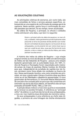 AS SOLICITAÇÕES COLETIVAS

   As solicitações coletivas de sesmarias, por outro lado, são
mais comedidas de feitos e serviços pessoais especíﬁcos, so-
bressaindo-se uma espécie de conﬁrmação do sossego geral da
capitania. Neste sentido, ganha força a conﬁrmação de acor-
dos passados que deviam, há seu tempo, serem atualizadas.
   Na aldeia de Paupina, o principal, os oﬁciais e soldados
índios solicitaram uma data, cujo teor é o seguinte:

                  Dizem o principal velho da aldeia de paupina e os mais oﬁ-
                  ciais, e soldados, índios geralmente que eles Suplicantes estão
                  possuindo as terras da pacatuba donde plantão suas novida-
                  des sem contradição de pessoa alguma e as houveram de seus
                  antepassados, ora de presente tem por noticia haver que se
                  quer por a pedi-las por data, cousa que lhe Servirá de muito
                  prejuízo, a eles e a todos os índios da dita Aldeia, pois todos
                  plantam nas ditas terras.19

   A história dos índios da aldeia de Paupina – cuja criação
original remete ao início da década de 1690 com denominação
de Aldeia de São Sebastião de Paupina - possuía uma relação
bastante aproximada com as autoridades locais. Em 1691, ín-
dios de Paupina e Parangaba foram requisitados pelo mestre-
de-campo da tropa de paulistas Matias Cardoso de Almeida
para que, independente da jurisdição do capitão-mor do Ce-
ará, servissem como força aliada nos combates na Guerra do
Açu. Dessa participação resultou uma carta remetida aos prin-
cipais, em que o governador Câmara Coutinho disse que daria
conta ao rei da ﬁdelidade e obediência apresentadas. O novo
governador de Pernambuco, D. Fernando Matias Mascarenhas
de Lencastro fora avisado pelo rei para que não consentisse em
extorsões nas terras das duas aldeias, em benefício dos serviços
prestados (STUDART FILHO, 1965, p.120-121).
   A petição desses índios é a mais clara quanto à necessidade
de se renovar os acordos ﬁrmados. A referência ao “principal
velho” da aldeia e o usufruto das terras de seus antepassados,
a meu ver, traz implícita duas dimensões da memória nativa.
   Os seus antepassados é uma referência ao chefe João Al-
godão, o primeiro de uma linhagem de cheﬁas diretamente


76 – LÍGIO DE OLIVEIRA MAIA
 