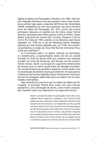 ligada às aldeias de Parangaba e Paupina. Em 1665, João So-
ares Algodão aliando-se aos portugueses numa nova investi-
da ao sertão logo após a expulsão deﬁnitiva dos holandeses
(1654), estabeleceu-se com seus parentes nas terras de Bom
Jesus da aldeia de Parangaba. Em 1671, junto com outros
principais, requereu ao capitão-mor do Ceará, Jorge Correia
da Silva, permissão para fazer guerra contra os Paiacu. Dessa
aldeia originaram-se outras três: Caucaia, Paupina e Parna-
mirim. Por volta de 1705, substitui-o na liderança José Soares
Algodão; em 1739 era a vez de Sebastião Soares Algodão,
seguido por João Soares Algodão que, em 1759, com a políti-
ca pombalina e ereção da nova Vila Real de Arronches ﬁcou
como juiz ordinário.20
    Já “o principal velho” na aldeia, referido na solicitação,
é a testemunha, o representante ainda vivo de um acordo
ﬁrmado no ﬁnal do século XVII que, embora não estivesse
lavrado nos livros de sesmarias, sem dúvida, era de conheci-
mento mútuo. Assim o principal era a garantia testemunhal
da aliança que os índios construíram em décadas preceden-
tes, constituindo-se seu pedido e, posterior conﬁrmação, uma
re-atualização da estreita aliança já existente. Ao que parece,
a liderança da Família Algodão estava diretamente relaciona-
da com as vantagens adquiridas para sua aldeia com as auto-
ridades colonialistas.
    Algo semelhante ocorrera com os índios da Aldeia de Pa-
rangaba. O principal Thomé Dias, junto com seus oﬁciais,
apresentou uma solicitação de terras, como índios avassala-
dos, fazendo notar sua importância nos seguintes termos:

            Dizem o principal da aldeia de porangaba thome dias e seus
            capitães alferes sargentos e soldados e mais oﬁciais da dita
            Aldeia que eles suplicantes estão atualmente servindo nesta
            Capitania do Siara [Ceará] a sua majestade que Deus guarde
            sem deste serviço terem até o presente remuneração alguma
            do dito serviço e porque eles suplicantes não tem terras algu-
            mas em que posam Lavrar e Cultivar suas plantas e Legumes
            era o pasadio da vida humana assim para Eles como para Seus
            ﬁlhos e Vindouros nem menos aonde criar seus gados Vacuns
            e Cavalares e porque em remuneração de seus serviços feitos



            NA MATA DO SABIÁ: CONTRIBUIÇÕES SOBRE A PRESENÇA INDÍGENA NO CEARÁ – 77
 