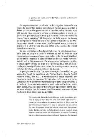o que hão de fazer ao dito Senhor ao diante se lhe Como
                  Leais Vassalos.21


   Os representantes da aldeia de Parangaba, formada por
mais de duzentos casais, solicitavam terras para plantar e
fazer criatório de gado vacum e cavalar pelos serviços que
até então não estavam sendo recompensados; e, mais im-
portante, por serviços outros que hão de fazer ao Soberano
como “leais vassalos”. O despacho de três léguas de terras
de comprido e meia de largo, nos arredores da Serra de Ma-
ranguape, serviu como uma re-aﬁrmação, uma renovação
presente e ulterior da aliança entre uma aldeia de índios
vassalos e a Coroa.
   Se por um lado era fundamental estar na condição de vas-
salo para se dirigir e solicitar mercês ao rei através de seus
representantes na capitania, aos índios – de forma individual
ou coletiva – restava a possibilidade de entrar nesse novo es-
tatuto sob a ótica colonial. Para os grupos indígenas, então,
a vassalagem tornou-se algo a ser perseguida, a ser ambicio-
nada porque signiﬁcava uma outra forma de garantia de seus
ínﬁmos direitos, como servidores da Coroa.
   A petição dos índios “tapuyos da nação Canindés” ao go-
vernador geral da capitania de Pernambuco, Duarte Sodré
Pereira Sibão, em 1731, é esclarecedora nesse aspecto. Em
nenhuma parte do documento os índios referem-se a si como
vassalos e nem pedem compensação por serviços prestados. E
a razão é historicamente constatável, pois os Canindé, junto
com os Icó, Paiacu e Jagoaribara foram apontados como cau-
sadores diretos dos inúmeros conﬂitos contra os moradores
no Ceará. Eis o conteúdo da petição:

                  Diz o principal da nação Canindés, que estão vivendo no grê-
                  mio da Igreja a mais de vinte anos sem terem tido Missioná-
                  rios e que por ora Recorrem a vxma e a Illmo Sr. Bispo para lhe
                  permitirem dar missionários para se aldearem nas cabeceiras
                  do xoro donde tem terras de plantas, desertas e desaprovei-
                  tadas donde morarão os holandeses (...) para fazerem a sua
                  Aldeia e viverem com o seu Missionário, outrossim por detrás
                  da serra dos macacos está um olho de água que faz campos




78 – LÍGIO DE OLIVEIRA MAIA
 