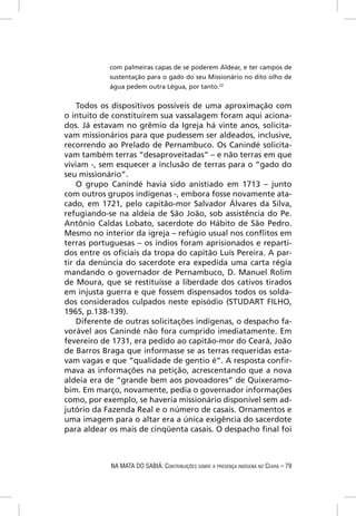 com palmeiras capas de se poderem Aldear, e ter campos de
            sustentação para o gado do seu Missionário no dito olho de
            água pedem outra Légua, por tanto.22


    Todos os dispositivos possíveis de uma aproximação com
o intuito de constituírem sua vassalagem foram aqui aciona-
dos. Já estavam no grêmio da Igreja há vinte anos, solicita-
vam missionários para que pudessem ser aldeados, inclusive,
recorrendo ao Prelado de Pernambuco. Os Canindé solicita-
vam também terras “desaproveitadas” – e não terras em que
viviam -, sem esquecer a inclusão de terras para o “gado do
seu missionário”.
    O grupo Canindé havia sido anistiado em 1713 – junto
com outros grupos indígenas -, embora fosse novamente ata-
cado, em 1721, pelo capitão-mor Salvador Álvares da Silva,
refugiando-se na aldeia de São João, sob assistência do Pe.
Antônio Caldas Lobato, sacerdote do Hábito de São Pedro.
Mesmo no interior da igreja – refúgio usual nos conﬂitos em
terras portuguesas – os índios foram aprisionados e reparti-
dos entre os oﬁciais da tropa do capitão Luís Pereira. A par-
tir da denúncia do sacerdote era expedida uma carta régia
mandando o governador de Pernambuco, D. Manuel Rolim
de Moura, que se restituísse a liberdade dos cativos tirados
em injusta guerra e que fossem dispensados todos os solda-
dos considerados culpados neste episódio (STUDART FILHO,
1965, p.138-139).
    Diferente de outras solicitações indígenas, o despacho fa-
vorável aos Canindé não fora cumprido imediatamente. Em
fevereiro de 1731, era pedido ao capitão-mor do Ceará, João
de Barros Braga que informasse se as terras requeridas esta-
vam vagas e que “qualidade de gentio é”. A resposta conﬁr-
mava as informações na petição, acrescentando que a nova
aldeia era de “grande bem aos povoadores” de Quixeramo-
bim. Em março, novamente, pedia o governador informações
como, por exemplo, se haveria missionário disponível sem ad-
jutório da Fazenda Real e o número de casais. Ornamentos e
uma imagem para o altar era a única exigência do sacerdote
para aldear os mais de cinqüenta casais. O despacho ﬁnal foi



            NA MATA DO SABIÁ: CONTRIBUIÇÕES SOBRE A PRESENÇA INDÍGENA NO CEARÁ – 79
 