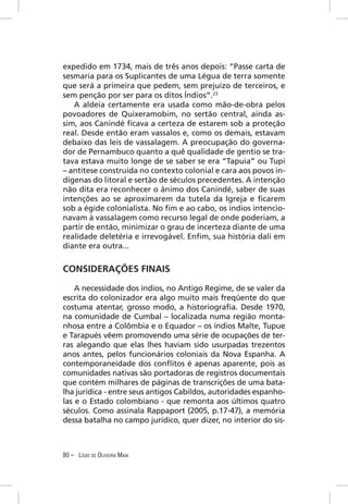 expedido em 1734, mais de três anos depois: “Passe carta de
sesmaria para os Suplicantes de uma Légua de terra somente
que será a primeira que pedem, sem prejuízo de terceiros, e
sem penção por ser para os ditos Índios”.23
   A aldeia certamente era usada como mão-de-obra pelos
povoadores de Quixeramobim, no sertão central, ainda as-
sim, aos Canindé ﬁcava a certeza de estarem sob a proteção
real. Desde então eram vassalos e, como os demais, estavam
debaixo das leis de vassalagem. A preocupação do governa-
dor de Pernambuco quanto a quê qualidade de gentio se tra-
tava estava muito longe de se saber se era “Tapuia” ou Tupi
– antítese construída no contexto colonial e cara aos povos in-
dígenas do litoral e sertão de séculos precedentes. A intenção
não dita era reconhecer o ânimo dos Canindé, saber de suas
intenções ao se aproximarem da tutela da Igreja e ﬁcarem
sob a égide colonialista. No ﬁm e ao cabo, os índios intencio-
navam à vassalagem como recurso legal de onde poderiam, a
partir de então, minimizar o grau de incerteza diante de uma
realidade deletéria e irrevogável. Enﬁm, sua história dali em
diante era outra...


CONSIDERAÇÕES FINAIS

    A necessidade dos índios, no Antigo Regime, de se valer da
escrita do colonizador era algo muito mais freqüente do que
costuma atentar, grosso modo, a historiograﬁa. Desde 1970,
na comunidade de Cumbal – localizada numa região monta-
nhosa entre a Colômbia e o Equador – os índios Malte, Tupue
e Tarapués vêem promovendo uma série de ocupações de ter-
ras alegando que elas lhes haviam sido usurpadas trezentos
anos antes, pelos funcionários coloniais da Nova Espanha. A
contemporaneidade dos conﬂitos é apenas aparente, pois as
comunidades nativas são portadoras de registros documentais
que contém milhares de páginas de transcrições de uma bata-
lha jurídica - entre seus antigos Cabildos, autoridades espanho-
las e o Estado colombiano - que remonta aos últimos quatro
séculos. Como assinala Rappaport (2005, p.17-47), a memória
dessa batalha no campo jurídico, quer dizer, no interior do sis-



80 – LÍGIO DE OLIVEIRA MAIA
 
