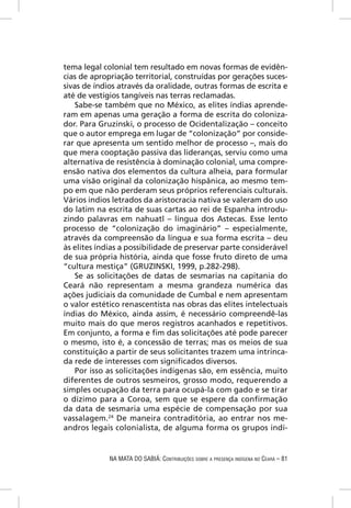 tema legal colonial tem resultado em novas formas de evidên-
cias de apropriação territorial, construídas por gerações suces-
sivas de índios através da oralidade, outras formas de escrita e
até de vestígios tangíveis nas terras reclamadas.
    Sabe-se também que no México, as elites índias aprende-
ram em apenas uma geração a forma de escrita do coloniza-
dor. Para Gruzinski, o processo de Ocidentalização – conceito
que o autor emprega em lugar de “colonização” por conside-
rar que apresenta um sentido melhor de processo –, mais do
que mera cooptação passiva das lideranças, serviu como uma
alternativa de resistência à dominação colonial, uma compre-
ensão nativa dos elementos da cultura alheia, para formular
uma visão original da colonização hispânica, ao mesmo tem-
po em que não perderam seus próprios referenciais culturais.
Vários índios letrados da aristocracia nativa se valeram do uso
do latim na escrita de suas cartas ao rei de Espanha introdu-
zindo palavras em nahuatl – língua dos Astecas. Esse lento
processo de “colonização do imaginário” – especialmente,
através da compreensão da língua e sua forma escrita – deu
às elites índias a possibilidade de preservar parte considerável
de sua própria história, ainda que fosse fruto direto de uma
“cultura mestiça” (GRUZINSKI, 1999, p.282-298).
    Se as solicitações de datas de sesmarias na capitania do
Ceará não representam a mesma grandeza numérica das
ações judiciais da comunidade de Cumbal e nem apresentam
o valor estético renascentista nas obras das elites intelectuais
índias do México, ainda assim, é necessário compreendê-las
muito mais do que meros registros acanhados e repetitivos.
Em conjunto, a forma e ﬁm das solicitações até pode parecer
o mesmo, isto é, a concessão de terras; mas os meios de sua
constituição a partir de seus solicitantes trazem uma intrinca-
da rede de interesses com signiﬁcados diversos.
    Por isso as solicitações indígenas são, em essência, muito
diferentes de outros sesmeiros, grosso modo, requerendo a
simples ocupação da terra para ocupá-la com gado e se tirar
o dízimo para a Coroa, sem que se espere da conﬁrmação
da data de sesmaria uma espécie de compensação por sua
vassalagem.24 De maneira contraditória, ao entrar nos me-
andros legais colonialista, de alguma forma os grupos indí-


             NA MATA DO SABIÁ: CONTRIBUIÇÕES SOBRE A PRESENÇA INDÍGENA NO CEARÁ – 81
 