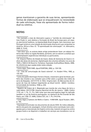 genas mantiveram a garantia de suas terras, apresentando
formas de elaboração que se enquadravam na necessidade
de cada solicitação, fosse ela apresentada de forma indivi-
dual ou coletiva.


NOTAS

1
 Por exemplo, a tese de Alencastro supera o “sentido da colonização” de
Caio Prado Jr., pois desloca a formação do Brasil da Europa para um espa-
ço aterritorial lusófono, na bipolaridade Brasil-Angola. Sem mencionar que
Portugal construiu uma relação de dominação diversa em suas conquistas na
América, África e Ásia. Cf. “O aprendizado da colonização”. In: Alencastro,
2000: 9, 13-43.
2
 Vale dizer que, os autores deste artigo pretenderam fazer um esboço his-
tórico dos índios na região Nordeste, portanto, sem se aterem a análises que
contemplassem experiências individuais ou particulares.
3
  Cf. Arquivo Público do Estado do Ceará. Datas de Sesmarias do Ceará e ín-
dices das datas de sesmarias: digitalização dos volumes editados nos anos de
1920 a 1928 (3 CD-Room’s). Fortaleza: Expressão Gráﬁca/Wave Media, 2006.
As referências aqui usadas estão nesta coleção.
4
    Carta régia. 25/01/1685. Apud PUNTONI, 2002, p. 124-126.
5
 Cf. “Vias de comunicação do Ceará colonial”. In: Studart Filho, 1965, p.
135-163.
6
 Carta do padre Domingos Ferreira Chaves, missionário geral do Brasil, pre-
feito das missões e seu visitador para el-Rei sobre a questão dos índios da
serra da Ibiapaba. 23/11/1719. In: RAU, Virgínia (ed.). Os Manuscritos do Ar-
quivo da Casa de Cadaval respeitantes ao Brasil (vol.II) - MACC. Coimbra:
Universidade de Coimbra, 1958, p. 254.
7
  Registro da ordem de S. Majestade que manda dar uma légua de terra a
cada aldeia. 23/11/1700. Arquivo Nacional do Rio de Janeiro - ANRJ, Códice
1119, vol. 1, ﬂs. 71, 71v. Vale notar que essa prerrogativa legal foi aplicada
também no sul da América portuguesa, na capitania do Rio Grande de São
Pedro, em 1704. Cf. ANRJ, Códice 537, vol. 1, ﬂs. 214-214v.
8
  Carta régia a Caetano de Mello e Castro. 11/09/1699. Apud Studart, 2001,
p. 105.
9
 Expressão encontrada nos documentos do século XVIII. Os índios aldeados,
dentro do pacto de vassalagem, tinham direitos como à proteção real e obri-
gações para a manutenção do Império entre elas, lutarem em guerras contra
grupos hostis e se disporem a trabalhar em serviços aos moradores e ao rei



82 – LÍGIO DE OLIVEIRA MAIA
 
