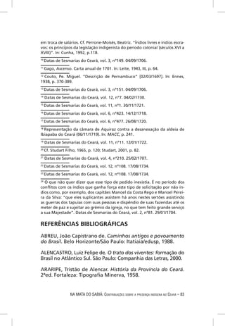em troca de salários. Cf. Perrone-Moisés, Beatriz. “Índios livres e índios escra-
vos: os princípios da legislação indigenista do período colonial (séculos XVI a
XVIII)”. In: Cunha, 1992, p.118.
10
     Datas de Sesmarias do Ceará, vol. 3, nº149. 04/09/1706.
11
     Gago, Ascenso. Carta anual de 1701. In: Leite, 1943, III, p. 64.
12
  Couto, Pe. Miguel. “Descrição de Pernambuco” [02/03/1697]. In: Ennes,
1938, p. 370-389.
13
     Datas de Sesmarias do Ceará, vol. 3, nº151. 04/09/1706.
14
     Datas de Sesmarias do Ceará, vol. 12, nº7. 04/02/1730.
15
     Datas de Sesmarias do Ceará, vol. 11, nº1. 30/11/1721.
16
     Datas de Sesmarias do Ceará, vol. 6, nº423. 14/12/1718.
17
     Datas de Sesmarias do Ceará, vol. 6, nº477. 26/08/1720.
18
  Representação da câmara de Aquiraz contra a desanexação da aldeia de
Ibiapaba do Ceará (06/11/1719). In: MACC, p. 241.
19
     Datas de Sesmarias do Ceará, vol. 11, nº11. 12/01/1722.
20
     Cf. Studart Filho, 1965, p. 120; Studart, 2001, p. 82.
21
     Datas de Sesmarias do Ceará, vol. 4, nº210. 25/02/1707.
22
     Datas de Sesmarias do Ceará, vol. 12, nº108. 17/08/1734.
23
     Datas de Sesmarias do Ceará, vol. 12, nº108. 17/08/1734.
24
  O que não quer dizer que esse tipo de pedido inexistia. É no período dos
conﬂitos com os índios que ganha força este tipo de solicitação por não ín-
dios como, por exemplo, dos capitães Manoel da Costa Rego e Manoel Perei-
ra da Silva: “que eles suplicantes assistem há anos nestes sertões assistindo
as guerras dos tapuias com suas pessoas e dispêndio de suas fazendas até os
meter de paz e sujeitar ao grêmio da igreja, no que tem feito grande serviço
a sua Majestade”. Datas de Sesmarias do Ceará, vol. 2, nº81. 29/01/1704.

REFERÊNCIAS BIBLIOGRÁFICAS
ABREU, João Capistrano de. Caminhos antigos e povoamento
do Brasil. Belo Horizonte/São Paulo: Itatiaia/edusp, 1988.

ALENCASTRO, Luiz Felipe de. O trato dos viventes: formação do
Brasil no Atlântico Sul. São Paulo: Companhia das Letras, 2000.

ARARIPE, Tristão de Alencar. História da Província do Ceará.
2ªed. Fortaleza: Tipograﬁa Minerva, 1958.


                   NA MATA DO SABIÁ: CONTRIBUIÇÕES SOBRE A PRESENÇA INDÍGENA NO CEARÁ – 83
 