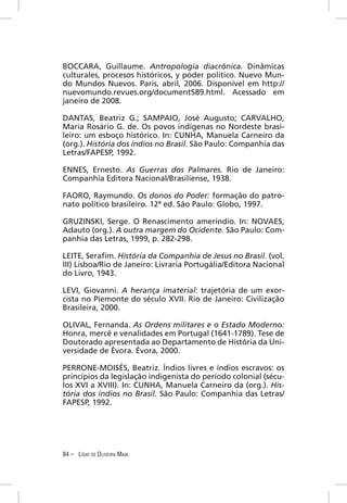 BOCCARA, Guillaume. Antropologia diacrônica. Dinâmicas
culturales, procesos históricos, y poder político. Nuevo Mun-
do Mundos Nuevos. Paris, abril, 2006. Disponível em http://
nuevomundo.revues.org/document589.html. Acessado em
janeiro de 2008.

DANTAS, Beatriz G.; SAMPAIO, José Augusto; CARVALHO,
Maria Rosário G. de. Os povos indígenas no Nordeste brasi-
leiro: um esboço histórico. In: CUNHA, Manuela Carneiro da
(org.). História dos índios no Brasil. São Paulo: Companhia das
Letras/FAPESP, 1992.

ENNES, Ernesto. As Guerras dos Palmares. Rio de Janeiro:
Companhia Editora Nacional/Brasiliense, 1938.

FAORO, Raymundo. Os donos do Poder: formação do patro-
nato político brasileiro. 12ª ed. São Paulo: Globo, 1997.

GRUZINSKI, Serge. O Renascimento ameríndio. In: NOVAES,
Adauto (org.). A outra margem do Ocidente. São Paulo: Com-
panhia das Letras, 1999, p. 282-298.

LEITE, Seraﬁm. História da Companhia de Jesus no Brasil. (vol.
III) Lisboa/Rio de Janeiro: Livraria Portugália/Editora Nacional
do Livro, 1943.

LEVI, Giovanni. A herança imaterial: trajetória de um exor-
cista no Piemonte do século XVII. Rio de Janeiro: Civilização
Brasileira, 2000.

OLIVAL, Fernanda. As Ordens militares e o Estado Moderno:
Honra, mercê e venalidades em Portugal (1641-1789). Tese de
Doutorado apresentada ao Departamento de História da Uni-
versidade de Évora. Évora, 2000.

PERRONE-MOISÉS, Beatriz. Índios livres e índios escravos: os
princípios da legislação indigenista do período colonial (sécu-
los XVI a XVIII). In: CUNHA, Manuela Carneiro da (org.). His-
tória dos índios no Brasil. São Paulo: Companhia das Letras/
FAPESP, 1992.




84 – LÍGIO DE OLIVEIRA MAIA
 
