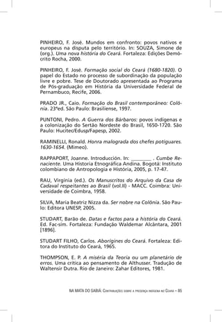 PINHEIRO, F. José. Mundos em confronto: povos nativos e
europeus na disputa pelo território. In: SOUZA, Simone de
(org.). Uma nova história do Ceará. Fortaleza: Edições Demó-
crito Rocha, 2000.

PINHEIRO, F. José. Formação social do Ceará (1680-1820). O
papel do Estado no processo de subordinação da população
livre e pobre. Tese de Doutorado apresentada ao Programa
de Pós-graduação em História da Universidade Federal de
Pernambuco, Recife, 2006.

PRADO JR., Caio. Formação do Brasil contemporâneo: Colô-
nia. 23ªed. São Paulo: Brasiliense, 1997.

PUNTONI, Pedro. A Guerra dos Bárbaros: povos indígenas e
a colonização do Sertão Nordeste do Brasil, 1650-1720. São
Paulo: Hucitec/Edusp/Fapesp, 2002.

RAMINELLI, Ronald. Honra malograda dos chefes potiguares.
1630-1654. (Mimeo).

RAPPAPORT, Joanne. Introducción. In: ________ . Cumbe Re-
naciente. Uma Historia Etnográﬁca Andina. Bogotá: Instituto
colombiano de Antropologia e História, 2005, p. 17-47.

RAU, Virgínia (ed.). Os Manuscritos do Arquivo da Casa de
Cadaval respeitantes ao Brasil (vol.II) - MACC. Coimbra: Uni-
versidade de Coimbra, 1958.

SILVA, Maria Beatriz Nizza da. Ser nobre na Colônia. São Pau-
lo: Editora UNESP, 2005.

STUDART, Barão de. Datas e factos para a história do Ceará.
Ed. Fac-sím. Fortaleza: Fundação Waldemar Alcântara, 2001
[1896].

STUDART FILHO, Carlos. Aborígines do Ceará. Fortaleza: Edi-
tora do Instituto do Ceará, 1965.

THOMPSON, E. P. A miséria da Teoria ou um planetário de
erros. Uma crítica ao pensamento de Althusser. Tradução de
Waltensir Dutra. Rio de Janeiro: Zahar Editores, 1981.



            NA MATA DO SABIÁ: CONTRIBUIÇÕES SOBRE A PRESENÇA INDÍGENA NO CEARÁ – 85
 