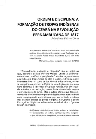 ORDEM E DISCIPLINA: A
FORMAÇÃO DE TROPAS INDÍGENAS
      DO CEARÁ NA REVOLUÇÃO
      PERNAMBUCANA DE 1817
                                           João Paulo Peixoto Costa



            Nunca esperei mesmo que hum Povo ainda pouco civilisado
            podesse tão evidentemente mostrar a sua ﬁdelidade para
            com a Augusta Pessoa de Sua Magestade, e para com toda
            a Real Familia.
                       (Manuel Ignacio de Sampaio, 15 de abril de 1817)




   “Contraditória, oscilante e hipócrita” são os adjetivos
que, segundo Beatriz Perrone-Moisés, utiliza-se unanime-
mente para qualiﬁcar a posição da Coroa Portuguesa frente
aos índios do Brasil. Cheia de idas e vindas, e dividida entre
interesses diversos, como os dos jesuítas e dos colonos, torna-
se complicado entender a lógica de uma legislação que uma
hora declarava a liberdade dos povos nativos, mas em segui-
da autoriza a escravização; benevolente de um lado, severa
e perseguidora de outro. Mas a autora aﬁrma que tais con-
fusões de direcionamento político-legislativo se tornam bem
mais claras quando entendemos que, na verdade, existiam
dois grandes grupos de povos indígenas na Colônia a quem
Portugal se dirigia: os índios aldeados (aliados) e o “gentio
bravo” (inimigos):

            À diferença irredutível entre “índios amigos” e “gentio bra-
            vo” corresponde a um corte na legislação e política indigenis-
            ta que, encarada sob esse prisma, já não aparecem como uma




            NA MATA DO SABIÁ: CONTRIBUIÇÕES SOBRE A PRESENÇA INDÍGENA NO CEARÁ – 87
 