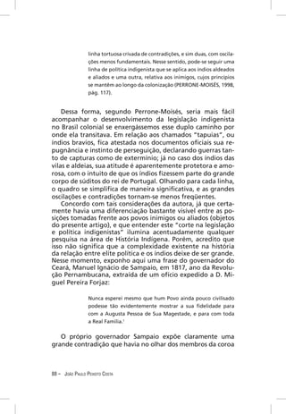 linha tortuosa crivada de contradições, e sim duas, com oscila-
                 ções menos fundamentais. Nesse sentido, pode-se seguir uma
                 linha de política indigenista que se aplica aos índios aldeados
                 e aliados e uma outra, relativa aos inimigos, cujos princípios
                 se mantêm ao longo da colonização (PERRONE-MOISÉS, 1998,
                 pág. 117).


    Dessa forma, segundo Perrone-Moisés, seria mais fácil
acompanhar o desenvolvimento da legislação indigenista
no Brasil colonial se enxergássemos esse duplo caminho por
onde ela transitava. Em relação aos chamados “tapuias”, ou
índios bravios, ﬁca atestada nos documentos oﬁciais sua re-
pugnância e instinto de perseguição, declarando guerras tan-
to de capturas como de extermínio; já no caso dos índios das
vilas e aldeias, sua atitude é aparentemente protetora e amo-
rosa, com o intuito de que os índios ﬁzessem parte do grande
corpo de súditos do rei de Portugal. Olhando para cada linha,
o quadro se simpliﬁca de maneira signiﬁcativa, e as grandes
oscilações e contradições tornam-se menos freqüentes.
    Concordo com tais considerações da autora, já que certa-
mente havia uma diferenciação bastante visível entre as po-
sições tomadas frente aos povos inimigos ou aliados (objetos
do presente artigo), e que entender este “corte na legislação
e política indigenistas” ilumina acentuadamente qualquer
pesquisa na área de História Indígena. Porém, acredito que
isso não signiﬁca que a complexidade existente na história
da relação entre elite política e os índios deixe de ser grande.
Nesse momento, exponho aqui uma frase do governador do
Ceará, Manuel Ignácio de Sampaio, em 1817, ano da Revolu-
ção Pernambucana, extraída de um ofício expedido a D. Mi-
guel Pereira Forjaz:

                 Nunca esperei mesmo que hum Povo ainda pouco civilisado
                 podesse tão evidentemente mostrar a sua ﬁdelidade para
                 com a Augusta Pessoa de Sua Magestade, e para com toda
                 a Real Familia.1


   O próprio governador Sampaio expõe claramente uma
grande contradição que havia no olhar dos membros da coroa



88 – JOÃO PAULO PEIXOTO COSTA
 