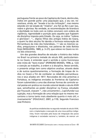 portuguesa frente ao povo da Capitania do Ceará, dentre eles,
índios em grande parte: uma população que, a seu ver, ne-
cessitava, ainda, ser “levada à luz da civilização”, mas mesmo
estando em tal estado de “miséria”, era ﬁel ao Rei e por isso,
nobre e gloriosa. Na verdade, as recomendações de brandura
e docilidade no trato com os índios convivem com ordens de
vigilância, rigorosidade e punição para aqueles que fugissem
da disciplina imposta pelo Estado. Ou seja, os índios “nobres
e gloriosos”, “... dignos ﬁlhos dos antigos Indios do Ceara,
a quem ha dois séculos foi devida a formoza restauração de
Pernambuco da mão dos holandeses...”,2 são os mesmos va-
dios, preguiçosos e dissolutos, nas palavras de João Batista
Feijó (NOGUEIRA, 1889, p. 3–27), que esteve no Ceará no iní-
cio dos oitocentos.
    Um dos grandes desaﬁos de estudar a história dos índios
no Brasil na primeira metade do século XIX, particularmen-
te no Ceará, é entender qual o sentido e como funcionava
este misto de “bons tratos” (PERRONE-MOISÉS, 1998, p. 122)
e coerção ao trabalho, à ordem e à disciplina. Nesse sentido,
o presente artigo tem como objetivo analisar, através deste
e de outros questionamentos, a formação de tropas de ín-
dios no Ceará a ﬁm de combater os rebeldes pernambuca-
nos e seus aliados em 1817. Recrutados de vilas próximas à
Fortaleza, os indígenas enviados às fronteiras da Capitania
foram submetidos a uma das diversas formas de controle so-
cial postas em prática no mundo colonial desde o século XVIII
que, semelhantes ao poder disciplinar na França, estudado
por Foucault, visavam “...não unicamente [...] aprofundar sua
sujeição, mas a formação de uma relação que no mesmo me-
canismo o torna tanto mais obediente quanto é mais útil, e
inversamente” (FOUCAULT, 2007, p.119). Segundo Francisco
José Pinheiro

            As políticas estabelecidas na segunda metade do século XVIII,
            com a implantação e execução de uma nova política indige-
            nista, foram marcadas pela busca de integração dos povos
            indígenas à sociedade nacional e, também, de exercer um



            NA MATA DO SABIÁ: CONTRIBUIÇÕES SOBRE A PRESENÇA INDÍGENA NO CEARÁ – 89
 
