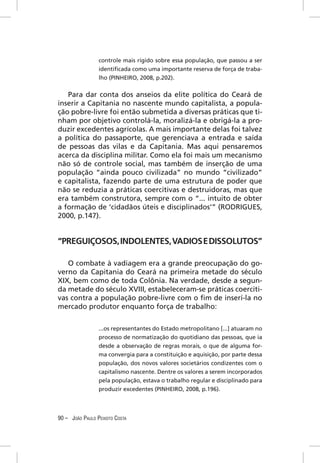 controle mais rígido sobre essa população, que passou a ser
                 identiﬁcada como uma importante reserva de força de traba-
                 lho (PINHEIRO, 2008, p.202).


   Para dar conta dos anseios da elite política do Ceará de
inserir a Capitania no nascente mundo capitalista, a popula-
ção pobre-livre foi então submetida a diversas práticas que ti-
nham por objetivo controlá-la, moralizá-la e obrigá-la a pro-
duzir excedentes agrícolas. A mais importante delas foi talvez
a política do passaporte, que gerenciava a entrada e saída
de pessoas das vilas e da Capitania. Mas aqui pensaremos
acerca da disciplina militar. Como ela foi mais um mecanismo
não só de controle social, mas também de inserção de uma
população “ainda pouco civilizada” no mundo “civilizado”
e capitalista, fazendo parte de uma estrutura de poder que
não se reduzia a práticas coercitivas e destruidoras, mas que
era também construtora, sempre com o “... intuito de obter
a formação de ‘cidadãos úteis e disciplinados’” (RODRIGUES,
2000, p.147).


“PREGUIÇOSOS, INDOLENTES, VADIOS E DISSOLUTOS”

   O combate à vadiagem era a grande preocupação do go-
verno da Capitania do Ceará na primeira metade do século
XIX, bem como de toda Colônia. Na verdade, desde a segun-
da metade do século XVIII, estabeleceram-se práticas coerciti-
vas contra a população pobre-livre com o ﬁm de inserí-la no
mercado produtor enquanto força de trabalho:

                 ...os representantes do Estado metropolitano [...] atuaram no
                 processo de normatização do quotidiano das pessoas, que ia
                 desde a observação de regras morais, o que de alguma for-
                 ma convergia para a constituição e aquisição, por parte dessa
                 população, dos novos valores societários condizentes com o
                 capitalismo nascente. Dentre os valores a serem incorporados
                 pela população, estava o trabalho regular e disciplinado para
                 produzir excedentes (PINHEIRO, 2008, p.196).




90 – JOÃO PAULO PEIXOTO COSTA
 