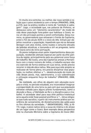 O intuito era controlar, ou melhor, dar novo sentido à re-
lação que o povo estabelecia com o tempo (PINHEIRO, 2008,
p.272), que na prática recebia o nome de “combate à vadia-
gem”. Logo, a ociosidade que, nas palavras de Pinheiro, se
destacava como um “elemento característico” do modo de
vida dessa população livre-pobre que habitava o Ceará, se-
ria um dos principais pontos a serem enfrentados. Dessa ma-
neira, os governadores que estiveram à frente da Capitania,
entre o ﬁm do século XVIII e o início do XIX, tinham por ob-
jetivo moralizar a população, impedindo que ela se deixasse
denegrir com atos ilícitos, como roubos e consumo elevado
de bebidas alcoólicas, e tornando-a útil ao progresso, tanto
do Ceará como do reino português.
    Os povos indígenas eram parte importantíssima dessa po-
pulação, recebendo atenção especial por parte da elite polí-
tica da região, principalmente pelo seu potencial como força
de trabalho. No Ceará, uma das Capitanias anexas a Pernam-
buco com o maior número de índios, o trabalho escravo não
era exercido de forma extensa em suas terras, sendo preciso
recorrer à mão-de-obra nativa. Mas para que este projeto se
realizasse de forma plena, era preciso disciplinar essa popu-
lação, ou melhor, efetivar a “... desestruturação do modo de
vida desses povos, mas, sobremaneira, a sua subordinação
e utilização enquanto força de trabalho” (PINHEIRO, 2008,
p.199).
    Na realidade, aos olhos de alguém com educação euro-
péia e cristã, no período estudado, era inconcebível imaginar
a prosperidade de uma terra ou país sem que sua população
estivesse voltada para alguns pilares fundamentais, como a
devoção a Deus, a ﬁdelidade ao Rei e a disciplina para o tra-
balho. A sociedade ideal para essa elite político-intelectual
seria aquela onde fosse possível proliferar o “... tônus religio-
so que tudo sacraliza, a partir do instrumento prático por ex-
celência de carreamento, de disciplinamento das ações para
os ﬁns últimos da sociedade...” (MONTENEGRO, 1992, p.10-
11). Logo, o povo nativo seria a causa da miséria e do atraso
de um lugar como o Ceará. Bom exemplo dessa perspectiva
está na chamada Memória sobre a Capitania do Ceará (NO-


             NA MATA DO SABIÁ: CONTRIBUIÇÕES SOBRE A PRESENÇA INDÍGENA NO CEARÁ – 91
 
