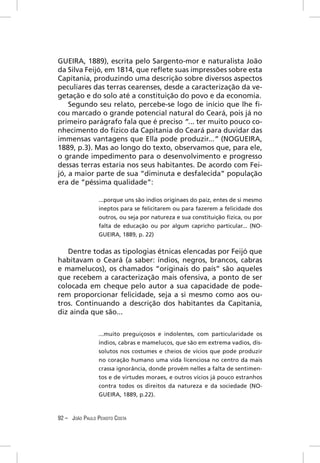 GUEIRA, 1889), escrita pelo Sargento-mor e naturalista João
da Silva Feijó, em 1814, que reﬂete suas impressões sobre esta
Capitania, produzindo uma descrição sobre diversos aspectos
peculiares das terras cearenses, desde a caracterização da ve-
getação e do solo até a constituição do povo e da economia.
    Segundo seu relato, percebe-se logo de início que lhe ﬁ-
cou marcado o grande potencial natural do Ceará, pois já no
primeiro parágrafo fala que é preciso “... ter muito pouco co-
nhecimento do fízico da Capitania do Ceará para duvidar das
immensas vantagens que Ella pode produzir...” (NOGUEIRA,
1889, p.3). Mas ao longo do texto, observamos que, para ele,
o grande impedimento para o desenvolvimento e progresso
dessas terras estaria nos seus habitantes. De acordo com Fei-
jó, a maior parte de sua “diminuta e desfalecida” população
era de “péssima qualidade”:

                 ...porque uns são indios originaes do paiz, entes de si mesmo
                 ineptos para se felicitarem ou para fazerem a felicidade dos
                 outros, ou seja por natureza e sua constituição ﬁzica, ou por
                 falta de educação ou por algum capricho particular... (NO-
                 GUEIRA, 1889, p. 22)


   Dentre todas as tipologias étnicas elencadas por Feijó que
habitavam o Ceará (a saber: índios, negros, brancos, cabras
e mamelucos), os chamados “originais do país” são aqueles
que recebem a caracterização mais ofensiva, a ponto de ser
colocada em cheque pelo autor a sua capacidade de pode-
rem proporcionar felicidade, seja a si mesmo como aos ou-
tros. Continuando a descrição dos habitantes da Capitania,
diz ainda que são...


                 ...muito preguiçosos e indolentes, com particularidade os
                 índios, cabras e mamelucos, que são em extrema vadios, dis-
                 solutos nos costumes e cheios de vícios que pode produzir
                 no coração humano uma vida licenciosa no centro da mais
                 crassa ignorância, donde provém nelles a falta de sentimen-
                 tos e de virtudes moraes, e outros vícios já pouco estranhos
                 contra todos os direitos da natureza e da sociedade (NO-
                 GUEIRA, 1889, p.22).



92 – JOÃO PAULO PEIXOTO COSTA
 
