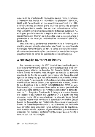 uma série de medidas de homogeneização física e cultural,
a inserção dos índios na sociedade rio-platense” (GARCIA,
2008, p.2). Semelhante ao que aconteceu no Ceará em 1817,
o recrutamento de índios para lutar na guerra do período
de independência servia não só como mão-de-obra militar,
mas também como uma das várias medidas que buscavam “...
extinguir paulatinamente o regime de comunidade e, con-
seqüentemente, liberar os índios dos seus laços comunais e
promover a sua inserção individual na sociedade” (GARCIA,
2008, p.3).
   Dessa maneira, poderemos entender mais a fundo qual o
sentido da participação dos índios do Ceará nos conﬂitos da
Revolução Pernambucana de 1817 e como o recrutamento ser-
viu como mais uma das ações que tinham por objetivo integrar
aqueles índios no corpo de súditos da coroa portuguesa.


A FORMAÇÃO DA TROPA DE ÍNDIOS
   Em meados de março de 1817 tem início a revolta de parte
da elite pernambucana contra a Coroa portuguesa, que con-
seguiu juntar aliados na Paraíba, Rio Grande, Bahia e sul do
Ceará. Ainda no mesmo mês, chegam as notícias da tomada
da cidade do Recife ao então governador do Ceará Manoel
Ignácio de Sampaio, que nas palavras de João Alfredo Monte-
negro, seria “... pessoa de profundas convicções absolutistas-
monárquicas. Desde jovem já se apresentava austero, aman-
te da disciplina e da ordem” (MONTENEGRO, 1992, p. 22).
Desse modo, procurou mobilizar todas as forças possíveis da
Capitania para combater os “infelizes rebeldes” e defende-
rem os “... Augustos Direitos de S. Mag.e, e a manutenção
do socego e boa Ordem da Capitania”.3 E a partir do mês
de maio, envia ofícios aos diretores de vilas de Soure (atual
Caucaia), Monte-mor Novo (atual Baturité),4 Arronches (atual
bairro de Parangaba, em Fortaleza) e Mecejana (atualmente
bairro de Fortaleza) ordenando o recrutamento dos índios de
suas direções para seguirem rumo às fronteiras da Capitania,
com o objetivo de capturar alguns rebeldes que estivessem
dispersos nos matos e, posteriormente, seguir para o Recife e
concretizar sua restauração.



94 – JOÃO PAULO PEIXOTO COSTA
 