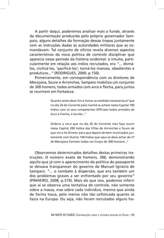 A partir daqui, poderemos analisar mais a fundo, através
da documentação produzida pelo próprio governador Sam-
paio, alguns detalhes da formação dessas tropas juntamente
com as instruções dadas às autoridades militares que as co-
mandavam. Tal conjunto de ofícios revela diversos aspectos
característicos da nova política de controle disciplinar que
aparecia nesse período da história ocidental: o intuito, parti-
cularmente em relação aos índios recrutados, era “... domá-
los, civilizá-los, ‘paciﬁcá-los’; torná-los mansos, obedientes e
produtivos...” (RODRIGUES, 2000, p.150).
   Primeiramente, em correspondência com os diretores de
Mecejana, Soure e Arronches, Sampaio mobiliza um conjunto
de 300 homens, todos armados com arco e ﬂecha, para juntos
se reunirem em Fortaleza:

            Quanto antes deve Vm.e tomar as medidas necessarias pª que
            no dia 26 do Corrente pela manhã se achem nesta Capital 100
            Indios com os seus competentes Ofﬁciaes todos armados de
            Arco e Frecha, e Surrão...5


            Ordeno a vm.e que no dia 26 do Corrente mez faça reunir
            nessa Capital 200 Indios das Villas de Arronches e Soure de
            que vm.e he Diretor para que depois de bem municiados jun-
            tamente com Outros 100 Indios que aqui se deve achar da Vª
            de Mecejana formem todos um Corpo de 300 homens...6


   Observemos determinados detalhes destas primeiras ins-
truções. O número exato de homens, 300, demonstrando
aquilo que já com o aparecimento da política do passaporte
se deixava transparecer do governo de Manuel Ignácio de
Sampaio: “... o combate à dispersão, que era também um
dos problemas graves a ser enfrentado por seu governo”
(PINHEIRO, 2008, p.319). Mais do que isso, podemos inferir
que aí se observa uma tentativa de controle, não somente
sobre a massa, mas sobre cada indivíduo, mesmo que ainda
de forma tosca, pelo menos não tão soﬁsticada quanto se
fazia na Europa. Ou seja, não foram recrutados alguns ho-



             NA MATA DO SABIÁ: CONTRIBUIÇÕES SOBRE A PRESENÇA INDÍGENA NO CEARÁ – 95
 