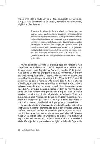 mens, mas 300, e cada um deles fazendo parte dessa tropa,
da qual não poderiam se dispersar, devendo ser uniformes,
rígidos e obedientes:


                 O espaço disciplinar tende a se dividir em tantas parcelas
                 quando corpos ou elementos há a repartir. É preciso anular os
                 efeitos das repartições indecisas, o desaparecimento descon-
                 trolado dos indivíduos, sua circulação difusa, sua coagulação
                 inutilizável e perigosa; [...] A primeira das grandes operações
                 da disciplina é então a constituição de “quadros vivos” que
                 transformam as multidões confusas, inúteis ou perigosas em
                 multiplicidades organizadas. [...] Ela permite ao mesmo tem-
                 po a caracterização do indivíduo como indivíduo, e a coloca-
                 ção em ordem de uma multiplicidade dada (FOUCAULT, 2007,
                 p.123-127).


   Outro exemplo claro de tal preocupação em relação a não
dispersão dos índios está no ofício expedido ao comandan-
te das tropas, José Agostinho Pinheiro, no dia 1º de junho,
não tendo as tropas chegado ainda às fronteiras. A ordem
era que se seguisse pela“... estrada de Monte-mor Novo, que
pelo Riacho do Sangue se dirige à [...] Villa do Icó”,7 para lá
encontrar-se com o Coronel Alexandre José Leite de Chaves
e Mello, que comandava as milícias da Fronteira. Caso não o
achasse naquela vila, devia encontrá-lo imediatamente já na
Paraíba, “... sem que para isto espere Ordem do mesmo Cor.el
Leite por que não convem por maneira alguma que os Indios
estejam parados em distrito algum desta Capitania”,8 evitan-
do com isso uma “circulação difusa e perigosa” dos indígenas,
além de assegurar que aquela “multiplicidade organizada”
não cairia numa ociosidade inútil, perigosa e dispendiosa.
   Seguindo ainda a observação de detalhes das primeiras
instruções, notamos claramente que o governador Sampaio
deﬁne bem qual seria o armamento perfeito para a tropa:
dentre tantas outras armas de fogo adquiridas pelo gover-
nador,9 os índios serão municiados de arcos e ﬂechas, seus
equipamentos ancestrais, os quais eram comuns de seu con-
vívio. Ou seja, fazia parte da estratégia do líder da Capitania


96 – JOÃO PAULO PEIXOTO COSTA
 