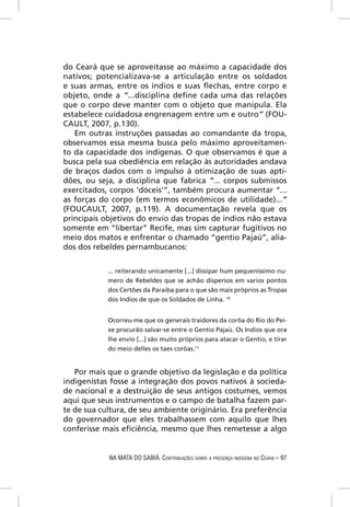 do Ceará que se aproveitasse ao máximo a capacidade dos
nativos; potencializava-se a articulação entre os soldados
e suas armas, entre os índios e suas ﬂechas, entre corpo e
objeto, onde a “...disciplina deﬁne cada uma das relações
que o corpo deve manter com o objeto que manipula. Ela
estabelece cuidadosa engrenagem entre um e outro” (FOU-
CAULT, 2007, p.130).
   Em outras instruções passadas ao comandante da tropa,
observamos essa mesma busca pelo máximo aproveitamen-
to da capacidade dos indígenas. O que observamos é que a
busca pela sua obediência em relação às autoridades andava
de braços dados com o impulso à otimização de suas apti-
dões, ou seja, a disciplina que fabrica “... corpos submissos
exercitados, corpos ‘dóceis’”, também procura aumentar “...
as forças do corpo (em termos econômicos de utilidade)...”
(FOUCAULT, 2007, p.119). A documentação revela que os
principais objetivos do envio das tropas de índios não estava
somente em “libertar” Recife, mas sim capturar fugitivos no
meio dos matos e enfrentar o chamado “gentio Pajaú”, alia-
dos dos rebeldes pernambucanos:


            ... reiterando unicamente [...] dissipar hum pequeníssimo nu-
            mero de Rebeldes que se achão dispersos em varios pontos
            dos Certões da Paraiba para o que são mais próprios as Tropas
            dos Indios de que os Soldados de Linha. 10


            Ocorreu-me que os generais traidores da corôa do Rio do Pei-
            xe procurão salvar-se entre o Gentio Pajaú. Os Indios que ora
            lhe envio [...] são muito próprios para atacar o Gentio, e tirar
            do meio delles os taes corôas.11


   Por mais que o grande objetivo da legislação e da política
indigenistas fosse a integração dos povos nativos à socieda-
de nacional e a destruição de seus antigos costumes, vemos
aqui que seus instrumentos e o campo de batalha fazem par-
te de sua cultura, de seu ambiente originário. Era preferência
do governador que eles trabalhassem com aquilo que lhes
conferisse mais eﬁciência, mesmo que lhes remetesse a algo


            NA MATA DO SABIÁ: CONTRIBUIÇÕES SOBRE A PRESENÇA INDÍGENA NO CEARÁ – 97
 