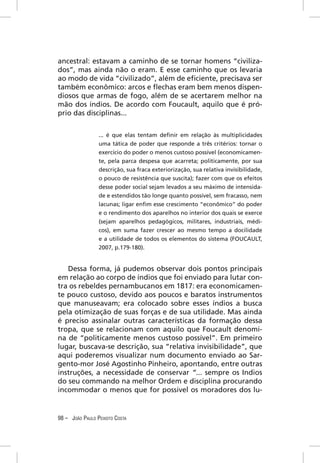 ancestral: estavam a caminho de se tornar homens “civiliza-
dos”, mas ainda não o eram. E esse caminho que os levaria
ao modo de vida “civilizado”, além de eﬁciente, precisava ser
também econômico: arcos e ﬂechas eram bem menos dispen-
diosos que armas de fogo, além de se acertarem melhor na
mão dos índios. De acordo com Foucault, aquilo que é pró-
prio das disciplinas...


                 ... é que elas tentam deﬁnir em relação às multiplicidades
                 uma tática de poder que responde a três critérios: tornar o
                 exercício do poder o menos custoso possível (economicamen-
                 te, pela parca despesa que acarreta; politicamente, por sua
                 descrição, sua fraca exteriorização, sua relativa invisibilidade,
                 o pouco de resistência que suscita); fazer com que os efeitos
                 desse poder social sejam levados a seu máximo de intensida-
                 de e estendidos tão longe quanto possível, sem fracasso, nem
                 lacunas; ligar enﬁm esse crescimento “econômico” do poder
                 e o rendimento dos aparelhos no interior dos quais se exerce
                 (sejam aparelhos pedagógicos, militares, industriais, médi-
                 cos), em suma fazer crescer ao mesmo tempo a docilidade
                 e a utilidade de todos os elementos do sistema (FOUCAULT,
                 2007, p.179-180).


   Dessa forma, já pudemos observar dois pontos principais
em relação ao corpo de índios que foi enviado para lutar con-
tra os rebeldes pernambucanos em 1817: era economicamen-
te pouco custoso, devido aos poucos e baratos instrumentos
que manuseavam; era colocado sobre esses índios a busca
pela otimização de suas forças e de sua utilidade. Mas ainda
é preciso assinalar outras características da formação dessa
tropa, que se relacionam com aquilo que Foucault denomi-
na de “politicamente menos custoso possível”. Em primeiro
lugar, buscava-se descrição, sua “relativa invisibilidade”, que
aqui poderemos visualizar num documento enviado ao Sar-
gento-mor José Agostinho Pinheiro, apontando, entre outras
instruções, a necessidade de conservar “... sempre os Indios
do seu commando na melhor Ordem e disciplina procurando
incommodar o menos que for possivel os moradores dos lu-


98 – JOÃO PAULO PEIXOTO COSTA
 