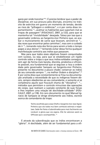 gares por onde tranzitar”12. É preciso lembrar que o poder de
disciplinar, em sua procura pela discrição, encontra no trân-
sito de exércitos em guerra um momento de tensão, devido
ao risco de “pilhagem e violências”, e é por conta disso im-
portantíssimo “...acalmar os habitantes que suportam mal as
tropas de passagem” (FOUCAULT, 2007, p.122), para que se
mantenha tal “invisibilidade” desejada. Talvez por isso que o
governador ordenou ao Sargento-mor Pinheiro que, ao aca-
bar o municiamento de carne que levavam, servirem-se “...
das rezes que encontrar pelos caminhos”, mas com o cuidado
de ir “...tomando nota dos ferros para serem a todo o tempo
pagos a seus donos”,13 tentando evitar dessa forma qualquer
manifestação contrária aos índios que passavam.
    Mas para que todos esses objetivos fossem conquistados
com sucesso, ou seja, para que se estabelecesse um rígido
controle sobre a tropa e que seus índios-soldados conseguis-
sem agir da forma mais barata, discreta, produtiva e eﬁcien-
te possível, era fundamental que se seguisse a risca a ordem
dada pelo governador Sampaio ao Sargento-mor Pinheiro,
presente no documento a pouco citado: conservar os índios
de seu comando sempre “...na melhor Ordem e disciplina”.14
É por conta disso que constantemente se frisa na documenta-
ção analisada a necessidade de que os indígenas fossem dó-
ceis, sempre obedientes ao seu comandante, e somente aí se
completaria aquilo que Foucault chama de “disciplina”: “...
métodos que permitem o controle minucioso das operações
do corpo, que realizam a sujeição constante de suas forças
e lhes impõem uma relação de docilidade-utilidade” (FOU-
CAULT, 2007, p.118). Em raro documento no qual Manuel Ig-
nácio de Sampaio se dirige diretamente aos índios, escreve
acerca do comandante da tropa:

            Tenho escolhido para vosso Chefe o Sargento mor Jose Agost.
            Pinheiro que vós todos mui bem conheceis estimais e respei-
            taes. Sede-lhe ﬁeies e Subordinados para mais facilmente vos
            conduzir á gloria que vos espera. Elle he valorozo assim os
            Ofﬁciaes que o acompanhão. 15


   É através da subordinação que os índios encontraram a
“glória”. A docilidade, além de ser fundamental para a eﬁ-


            NA MATA DO SABIÁ: CONTRIBUIÇÕES SOBRE A PRESENÇA INDÍGENA NO CEARÁ – 99
 
