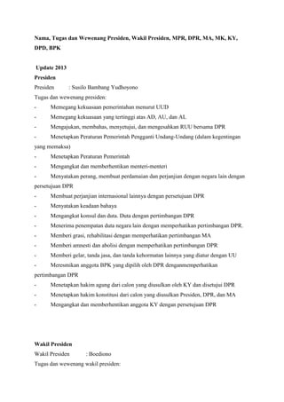 Nama, Tugas dan Wewenang Presiden, Wakil Presiden, MPR, DPR, MA, MK, KY,
DPD, BPK
Update 2013
Presiden
Presiden : Susilo Bambang Yudhoyono
Tugas dan wewenang presiden:
- Memegang kekuasaan pemerintahan menurut UUD
- Memegang kekuasaan yang tertinggi atas AD, AU, dan AL
- Mengajukan, membahas, menyetujui, dan mengesahkan RUU bersama DPR
- Menetapkan Peraturan Pemerintah Pengganti Undang-Undang (dalam kegentingan
yang memaksa)
- Menetapkan Peraturan Pemerintah
- Mengangkat dan memberhentikan menteri-menteri
- Menyatakan perang, membuat perdamaian dan perjanjian dengan negara lain dengan
persetujuan DPR
- Membuat perjanjian internasional lainnya dengan persetujuan DPR
- Menyatakan keadaan bahaya
- Mengangkat konsul dan duta. Duta dengan pertimbangan DPR
- Menerima penempatan duta negara lain dengan memperhatikan pertimbangan DPR.
- Memberi grasi, rehabilitasi dengan memperhatikan pertimbangan MA
- Memberi amnesti dan abolisi dengan memperhatikan pertimbangan DPR
- Memberi gelar, tanda jasa, dan tanda kehormatan lainnya yang diatur dengan UU
- Meresmikan anggota BPK yang dipilih oleh DPR denganmemperhatikan
pertimbangan DPR
- Menetapkan hakim agung dari calon yang diusulkan oleh KY dan disetujui DPR
- Menetapkan hakim konstitusi dari calon yang diusulkan Presiden, DPR, dan MA
- Mengangkat dan memberhentikan anggota KY dengan persetujuan DPR
Wakil Presiden
Wakil Presiden : Boediono
Tugas dan wewenang wakil presiden:
 