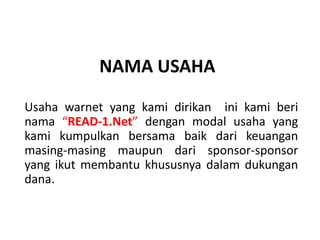 NAMA USAHA
Usaha warnet yang kami dirikan ini kami beri
nama “READ-1.Net” dengan modal usaha yang
kami kumpulkan bersama baik dari keuangan
masing-masing maupun dari sponsor-sponsor
yang ikut membantu khususnya dalam dukungan
dana.
 