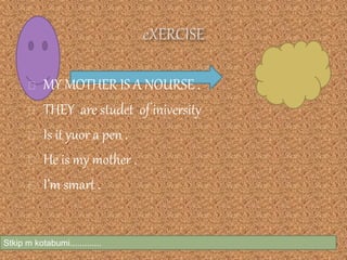 Stkip m kotabumi.............
MY MOTHER IS A NOURSE .
THEY are studet of iniversity
Is it yuor a pen .
He is my mother .
I’m smart .