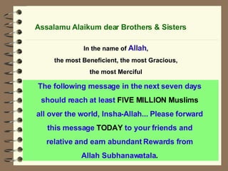 The following message in the next seven days  should reach at least  FIVE MILLION Muslims   all over the world, Insha-Allah... Please forward  this message  TODAY  to your friends and  relative and earn abundant Rewards from  Allah Subhanawatala .   Assalamu Alaikum dear Brothers & Sisters In the name of  Allah , the most Beneficient, the most Gracious, the most Merciful 