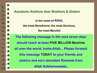 Assalamu Alaikum dear Brothers & Sisters 
In the name of Allah, 
the most Beneficient, the most Gracious, 
the most Merciful 
The following message in the next seven days 
should reach at least FIVE MILLION Muslims 
all over the world, Insha-Allah... Please forward 
this message TODAY to your friends and 
relative and earn abundant Rewards from 
Allah Subhanawatala. 
 