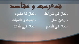 ‫ف‬‫ہ‬‫اصد‬‫مق‬ ‫و‬ ‫رست‬
•‫مفہوم‬ ‫کا‬ ‫نماز‬
•‫فضیلت‬ ‫و‬ ‫اہمیت‬
•‫فوائد‬ ‫کے‬ ‫نماز‬
•‫شرائط‬ ‫کی‬ ‫نماز‬
•‫نماز‬ ِ‫ارکان‬
•‫اقسام‬ ‫کی‬ ‫نماز‬
 