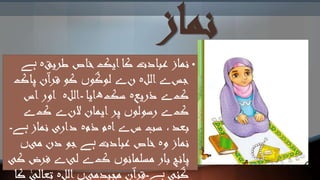 ‫نماز‬
•‫نماز‬‫طریق‬ ‫خاص‬‫ایک‬‫کا‬ ‫عبادت‬‫ہ‬‫ہے‬
‫جس‬‫ے‬‫الل‬‫ہ‬‫ن‬‫ے‬‫لوگو‬‫ں‬‫پاک‬ ‫آن‬‫ر‬‫ق‬ ‫کو‬
‫ک‬‫ے‬‫ذریع‬‫ہ‬‫سک‬‫ھ‬‫ایا‬‫۔‬‫الل‬‫ہ‬‫اس‬‫اور‬
‫ک‬‫ے‬‫رسولو‬‫ں‬‫الن‬ ‫ایمان‬‫پر‬‫ے‬‫ک‬‫ے‬
‫س‬ ‫سب‬ ، ‫بعد‬‫ے‬‫ا‬‫ہ‬‫ذم‬ ‫م‬‫ہ‬‫نماز‬ ‫داری‬‫ہے۔‬
‫و‬ ‫نماز‬‫ہ‬‫عبادت‬ ‫خاص‬‫ہے‬‫می‬ ‫دن‬ ‫جو‬‫ں‬
‫مسلمانو‬ ‫بار‬ ‫پانچ‬‫ں‬‫ک‬‫ے‬‫لئ‬‫ے‬‫فرض‬‫کی‬
‫گئی‬‫ہے۔‬‫مجیدمی‬ ‫قرآن‬‫ں‬‫الل‬‫ہ‬‫تعالی‬‫کا‬
 