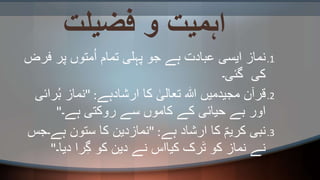 ‫فضیلت‬ ‫و‬ ‫اہمیت‬
.1‫فرض‬ ‫پر‬ ‫متوں‬ُ‫ا‬ ‫تمام‬ ‫پہلی‬ ‫جو‬ ‫ہے‬ ‫عبادت‬ ‫ایسی‬ ‫نماز‬
‫گئی۔‬ ‫کی‬
.2‫ارشادہے‬ ‫کا‬ ٰ‫تعالی‬ ‫ہللا‬ ‫مجیدمیں‬ ‫قرآن‬" :‫ر‬ُ‫ب‬ ‫نماز‬‫ائی‬
‫ہے۔‬ ‫روکتی‬ ‫سے‬ ‫کاموں‬ ‫کے‬ ‫حیائی‬ ‫بے‬ ‫اور‬"
.3‫ہے‬ ‫ارشاد‬ ‫کا‬ ؐ‫کریم‬ ‫نبی‬" :‫ہے۔ج‬ ‫ستون‬ ‫کا‬ ‫نمازدین‬‫س‬
‫دیا۔‬ ‫را‬ِ‫گ‬ ‫کو‬ ‫دین‬ ‫نے‬ ‫کیااس‬ ‫رک‬َ‫ت‬ ‫کو‬ ‫نماز‬ ‫نے‬"
 