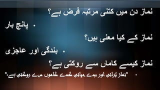 ‫ہے؟‬ ‫فرض‬ ‫مرتبہ‬ ‫کتنی‬ ‫میں‬ ‫دن‬ ‫نماز‬
•‫بار‬ ‫پانچ‬
‫ہیں؟‬ ‫معنی‬ ‫کیا‬ ‫کے‬ ‫نماز‬
•‫عاجزی‬ ‫اور‬ ‫بندگی‬
‫ہے؟‬ ‫روکتی‬ ‫سے‬ ‫کاماں‬ ‫کیسے‬ ‫نماز‬
•"‫ب‬ ‫اور‬‫رائی‬ُ‫ب‬ ‫نماز‬‫ے‬‫ک‬ ‫حیائی‬‫ے‬‫کامو‬‫ں‬‫س‬‫ے‬‫روکتی‬‫ہے۔‬"
 