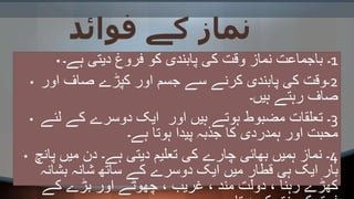 ‫فوائد‬ ‫کے‬ ‫نماز‬
• 1‫ہے۔‬ ‫دیتی‬ ‫فروغ‬ ‫کو‬ ‫پابندی‬ ‫کی‬ ‫وقت‬ ‫نماز‬ ‫باجماعت‬ ‫۔‬
• 2‫اور‬ ‫صاف‬ ‫کپڑے‬ ‫اور‬ ‫جسم‬ ‫سے‬ ‫کرنے‬ ‫پابندی‬ ‫کی‬ ‫۔وقت‬
‫ہیں۔‬ ‫رہتے‬ ‫صاف‬
• 3‫لئے‬ ‫کے‬ ‫دوسرے‬ ‫ایک‬ ‫اور‬ ‫ہیں‬ ‫ہوتے‬ ‫مضبوط‬ ‫تعلقات‬ ‫۔‬
‫ہے۔‬ ‫ہوتا‬ ‫پیدا‬ ‫جذبہ‬ ‫کا‬ ‫ہمدردی‬ ‫اور‬ ‫محبت‬
• 4‫پانچ‬ ‫میں‬ ‫دن‬ ‫ہے۔‬ ‫دیتی‬ ‫تعلیم‬ ‫کی‬ ‫چارے‬ ‫بھائی‬ ‫ہمیں‬ ‫نماز‬ ‫۔‬
‫بشانہ‬ ‫شانہ‬ ‫ساتھ‬ ‫کے‬ ‫دوسرے‬ ‫ایک‬ ‫میں‬ ‫قطار‬ ‫ہی‬ ‫ایک‬ ‫بار‬
‫کے‬ ‫بڑے‬ ‫اور‬ ‫چھوٹے‬ ، ‫غریب‬ ، ‫مند‬ ‫دولت‬ ، ‫رہنا‬ ‫کھڑے‬
 