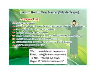 Web: www.islamicclasses.com
Email: info@islamicclasses.com
Tel No: +1(786) 406-6025
Skype ID: “islamicclasses.com”
Learn “How to Pray Namaz (Salaah/Prayer)Learn “How to Pray Namaz (Salaah/Prayer)Learn “How to Pray Namaz (Salaah/Prayer)
www.islamicclasses.com
www.islamicclasses.com
www.islamicclasses.comCourses List:Courses List:Courses List:
Basic Noorani QaidaBasic Noorani QaidaBasic Noorani Qaida
Quran Reading with Rules of Tajweed.(with Namaz, Kalima's, Dua'en & etc..)Quran Reading with Rules of Tajweed.(with Namaz, Kalima's, Dua'en & etc..)Quran Reading with Rules of Tajweed.(with Namaz, Kalima's, Dua'en & etc..)
Quran Memorization (10 years to 70 years)Quran Memorization (10 years to 70 years)Quran Memorization (10 years to 70 years)
Basic to Advance Rules of TajweedBasic to Advance Rules of TajweedBasic to Advance Rules of Tajweed
Islamic Studies (Hadith, Fiqh, Seerat-Un-Nabi (P.B.U.H), Islamic History)Islamic Studies (Hadith, Fiqh, Seerat-Un-Nabi (P.B.U.H), Islamic History)Islamic Studies (Hadith, Fiqh, Seerat-Un-Nabi (P.B.U.H), Islamic History)
Languages ( Arabic & Urdu Grammar Classes)Languages ( Arabic & Urdu Grammar Classes)Languages ( Arabic & Urdu Grammar Classes)
Quran Translation Classes (Quran Tafseer in Urdu & English)Quran Translation Classes (Quran Tafseer in Urdu & English)Quran Translation Classes (Quran Tafseer in Urdu & English)
Basic Teaching of Islam for KidsBasic Teaching of Islam for KidsBasic Teaching of Islam for Kids
 