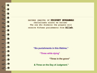 SAYINGS (HADITH) OF  PROPHET MUHAMMAD  (Sallallaahu alaihi wa sallam)  The one who disdains the prayers will receive Fifteen punishments from  Allah . & Three on the Day of Judgment.” “ Six punishments in this lifetime.” “ Three while dying”  “ Three in the grave” 