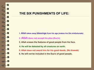 THE SIX PUNISHMENTS OF LIFE: 4. He will be detested by all creatures on earth.   1.  Allah  takes away  blessings  from his age (makes his life misfortunate)   2.  Allah  does not accept his plea (Dua's)   3. Allah erases the features of good people from his face.   5. Allah does not award him for his good deeds. (No thawab)   6. He will not be included in the Dua's of good people.  