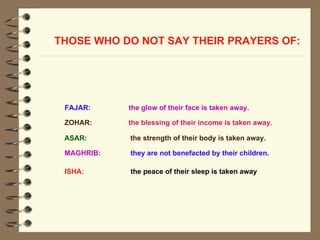 THOSE WHO DO NOT SAY THEIR PRAYERS OF:   ASAR:  the strength of their body is taken away.  FAJAR:   the glow of their face is taken away.   ZOHAR:  the blessing of their income is taken away.  MAGHRIB:   they are not benefacted by their children.  ISHA:   the peace of their sleep is taken away   